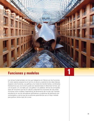11
Funciones y modelos
Los temas fundamentales con los que trabajamos en Cálculo son las funciones.
En este capítulo preparamos el camino al cálculo y explicamos las ideas básicas
respecto a las funciones, sus gráficas y los modos de transformarlas y combinarlas.
Destacamos que una función puede ser representada en diferentes formas: por
una ecuación, en una tabla, por una gráfica o en palabras. Vemos los principales
tipos de funciones que hay en cálculo y describimos el proceso de usar estas
funciones como modelos matemáticos de fenómenos del mundo real. También
estudiamos el uso de calculadoras graficadoras y programas de graficación por
computadora y vemos que las ecuaciones paramétricas son el mejor método
para graficar ciertos tipos de curvas.
1
thomasmayerarchive.com
 