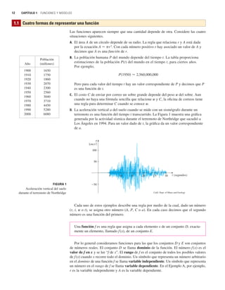 12 CAPÍTULO 1 FUNCIONES Y MODELOS
Las funciones aparecen siempre que una cantidad depende de otra. Considere las cuatro
situaciones siguientes.
A. El área A de un círculo depende de su radio. La regla que relaciona r y A está dada
por la ecuación A 苷 pr2
. Con cada número positivo r hay asociado un valor de A y
decimos que A es una función de r.
B. La población humana P del mundo depende del tiempo t. La tabla proporciona
estimaciones de la población P(t) del mundo en el tiempo t, para ciertos años.
Por ejemplo,
Pero para cada valor del tiempo t hay un valor correspondiente de P y decimos que P
es una función de t.
C. El costo C de enviar por correo un sobre grande depende del peso w del sobre. Aun
cuando no haya una fórmula sencilla que relacione w y C, la oficina de correos tiene
una regla para determinar C cuando se conoce w.
D. La aceleración vertical a del suelo cuando se mide con un sismógrafo durante un
terremoto es una función del tiempo t transcurrido. La Figura 1 muestra una gráfica
generada por la actividad sísmica durante el terremoto de Northridge que sacudió a
Los Ángeles en 1994. Para un valor dado de t, la gráfica da un valor correspondiente
de a.
P共1950兲 ⬇ 2,560,000,000
1.1 Cuatro formas de representar una función
Población
Año (millones)
1900 1650
1910 1750
1920 1860
1930 2070
1940 2300
1950 2560
1960 3040
1970 3710
1980 4450
1990 5280
2000 6080
FIGURA 1
Aceleración vertical del suelo
durante el terremoto de Northridge
{cm/s@}
(segundos)
Calif. Dept. of Mines and Geology
5
50
10 15 20 25
a
t
100
30
_50
Cada uno de estos ejemplos describe una regla por medio de la cual, dado un número
(r, t, w o t), se asigna otro número (A, P, C o a). En cada caso decimos que el segundo
número es una función del primero.
Una función f es una regla que asigna a cada elemento x de un conjunto D, exacta-
mente un elemento, llamado f(x), de un conjunto E.
Por lo general consideramos funciones para las que los conjuntos D y E son conjuntos
de números reales. El conjunto D se llama dominio de la función. El número f(x) es el
valor de f en x y se lee “f de x”. El rango de f es el conjunto de todos los posibles valores
de f (x) cuando x recorre todo el dominio. Un símbolo que representa un número arbitrario
en el dominio de una función f se llama variable independiente. Un símbolo que representa
un número en el rango de f se llama variable dependiente. En el Ejemplo A, por ejemplo,
r es la variable independiente y A es la variable dependiente.
 