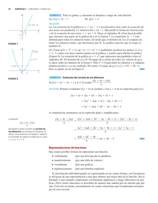 14 CAPÍTULO 1 FUNCIONES Y MODELOS
Trace la gráfica y encuentre el dominio y rango de cada función.
(a) f (x) 苷 2x  1 (b) t(x) 苷 x2
SOLUCIÓN
(a) La ecuación de la gráfica es y 苷 2x  1 y reconocemos ésta como la ecuación de
una recta con pendiente 2 e intersección y en 1. (Recuerde la forma de intersección
y de la ecuación de una recta: y 苷 mx  b. Véase el Apéndice B.) Esto hace posible
que tracemos una parte de la gráfica de f en la Figura 7. La expresión 2x  1 está
definida para todos los números reales, de modo que el dominio de f es el conjunto de
todos los números reales, que denotamos por ⺢. La gráfica muestra que el rango es
también ⺢.
(b) Como t(2) 苷 22
苷 4 y t(1) 苷 (1)2
苷 1, podríamos localizar los puntos (2, 4) y
(1, 1), junto con otros cuantos puntos en la gráfica, y unirlos para obtener la gráfica
(Figura 8). La ecuación de la gráfica es y 苷 x2
, que representa una parábola (véase el
Apéndice B). El dominio de t es ⺢. El rango de t consta de todos los valores de t(x),
es decir, todos los números de la forma x2
. Pero x2
0 para todos los números x y cualquier
número positivo y es un cuadrado. Por tanto, el rango de t es {y 兩 y 0} 苷 [0, ).
Esto se puede ver de la Figura 8.
Evaluación del cociente de una diferencia
Si f (x) 苷 2x2
 5x  1 y h 苷 0, evalúe .
SOLUCIÓN Primero evaluamos f(a  h) al sustituir x con a  h en la expresión para f (x):
A continuación sustituimos en la expresión dada y simplificamos:
Representaciones de funciones
Hay cuatro posibles formas de representar una función:
■ verbalmente (por una descripción en palabras)
■ numéricamente (por una tabla de valores)
■ visualmente (por una gráfica)
■ algebraicamente (por una fórmula explícita)
Si una función individual puede ser representada en las cuatro formas, con frecuencia
es útil pasar de una representación a otra para obtener una mejor idea de la función. (En el
Ejemplo 2, por ejemplo, empezamos con fórmulas algebraicas y luego obtuvimos las grá-
ficas.) Pero ciertas funciones se describen de manera más natural por un método que por
otro. Con esto en mente, reexaminemos las cuatro situaciones que consideramos al princi-
pio de esta sección.
苷
4ah  2h
2
 5h
h
苷 4a  2h  5
苷
2a
2
 4ah  2h
2
 5a  5h  1  2a
2
 5a  1
h
f 共a  h兲  f 共a兲
h
苷
共2a
2
 4ah  2h
2
 5a  5h  1兲  共2a
2
 5a  1兲
h
苷 2a
2
 4ah  2h
2
 5a  5h  1
苷 2共a
2
 2ah  h
2
兲  5共a  h兲  1
f 共a  h兲 苷 2共a  h兲2
 5共a  h兲  1
f 共a  h兲  f 共a兲
h
EJEMPLO 3
EJEMPLO 2
La expresión
del Ejemplo 3 recibe el nombre de cociente de
una diferencia y se presenta con frecuencia en
cálculo. Como veremos en el Capítulo 2, represen-
ta el promedio de rapidez de cambio de f(x) entre
x 苷 a y x 苷 a  h.
f 共a  h兲  f 共a兲
h
FIGURA 7
x
y=2x-1
0
-1
y
1
2
(_1, 1)
(2, 4)
0
y
1
x
1
y=≈
FIGURA 8
 
