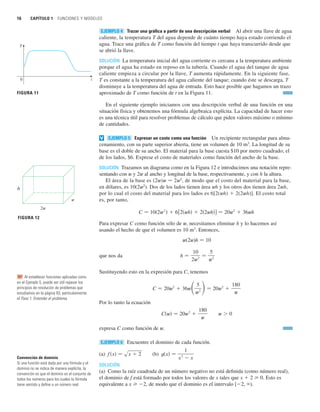 16 CAPÍTULO 1 FUNCIONES Y MODELOS
Trazar una gráfica a partir de una descripción verbal Al abrir una llave de agua
caliente, la temperatura T del agua depende de cuánto tiempo haya estado corriendo el
agua. Trace una gráfica de T como función del tiempo t que haya transcurrido desde que
se abrió la llave.
SOLUCIÓN La temperatura inicial del agua corriente es cercana a la temperatura ambiente
porque el agua ha estado en reposo en la tubería. Cuando el agua del tanque de agua
caliente empieza a circular por la llave, T aumenta rápidamente. En la siguiente fase,
T es constante a la temperatura del agua caliente del tanque; cuando éste se descarga, T
disminuye a la temperatura del agua de entrada. Esto hace posible que hagamos un trazo
aproximado de T como función de t en la Figura 11.
En el siguiente ejemplo iniciamos con una descripción verbal de una función en una
situación física y obtenemos una fórmula algebraica explícita. La capacidad de hacer esto
es una técnica útil para resolver problemas de cálculo que piden valores máximo o mínimo
de cantidades.
Expresar un costo como una función Un recipiente rectangular para alma-
cenamiento, con su parte superior abierta, tiene un volumen de 10 m3
. La longitud de su
base es el doble de su ancho. El material para la base cuesta $10 por metro cuadrado; el
de los lados, $6. Exprese el costo de materiales como función del ancho de la base.
SOLUCIÓN Trazamos un diagrama como en la Figura 12 e introducimos una notación repre-
sentando con w y 2w al ancho y longitud de la base, respectivamente, y con h la altura.
El área de la base es (2w)w 苷 2w2
, de modo que el costo del material para la base,
en dólares, es 10(2w2
). Dos de los lados tienen área wh y los otros dos tienen área 2wh,
por lo cual el costo del material para los lados es 6[2(wh)  2(2wh)]. El costo total
es, por tanto,
Para expresar C como función sólo de w, necesitamos eliminar h y lo hacemos así
usando el hecho de que el volumen es 10 m3
. Entonces,
w(2w)h 苷 10
que nos da
Sustituyendo esto en la expresión para C, tenemos
Por lo tanto la ecuación
expresa C como función de w.
Encuentre el dominio de cada función.
(a) (b)
SOLUCIÓN
(a) Como la raíz cuadrada de un número negativo no está definida (como número real),
el dominio de f está formado por todos los valores de x tales que x  2 0. Esto es
equivalente a x 2, de modo que el dominio es el intervalo [2, ).
t共x兲 苷
1
x
2
 x
f 共x兲 苷 sx  2
EJEMPLO 6
w  0
C共w兲 苷 20w2

180
w
C 苷 20w2
 36w冉5
w2 冊苷 20w2

180
w
h 苷
10
2w2
苷
5
w2
C 苷 10共2w2
兲  6关2共wh兲  2共2wh兲兴 苷 20w2
 36wh
EJEMPLO 5
v
EJEMPLO 4
t
T
0
FIGURA 11
w
2w
h
FIGURA 12
Convención de dominio
Si una función está dada por una fórmula y el
dominio no se indica de manera explícita, la
convención es que el dominio es el conjunto de
todos los números para los cuales la fórmula
tiene sentido y define a un número real.
Al establecer funciones aplicadas como
en el Ejemplo 5, puede ser útil repasar los
principios de resolución de problemas que
estudiamos en la página 83, particularmente
el Paso 1: Entender el problema.
RP
 