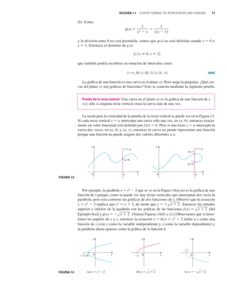SECCIÓN 1.1 CUATRO FORMAS DE REPRESENTAR UNA FUNCIÓN 17
(b) Como
y la división entre 0 no está permitida, vemos que t(x) no está definida cuando x 苷 0 o
x 苷 1. Entonces el dominio de t es
que también podría escribirse en notación de intervalos como
La gráfica de una función es una curva en el plano xy. Pero surge la pregunta: ¿Qué cur-
vas del plano xy son gráficas de funciones? Esto se contesta mediante la siguiente prueba.
Prueba de la recta vertical Una curva en el plano xy es la gráfica de una función de x
si y sólo si ninguna recta vertical cruza la curva más de una vez.
La razón para la veracidad de la prueba de la recta vertical se puede ver en la Figura 13.
Si cada recta vertical x 苷 a intercepta una curva sólo una vez, en (a, b), entonces exacta-
mente un valor funcional está definido por f(a) 苷 b. Pero si una recta x 苷 a intercepta la
curva dos veces, en (a, b) y (a, c), entonces la curva no puede representar una función
porque una función no puede asignar dos valores diferentes a a.
共 , 0兲 傼 共0, 1兲 傼 共1, 兲
兵x
ⱍx 苷 0, x 苷 1其
t共x兲 苷
1
x
2
 x
苷
1
x共x  1兲
a
x=a
(a, b)
0 a
(a, c)
(a, b)
x=a
0 x
y
x
y
FIGURA 13
FIGURA 14 (b) y=œ„„„„
x+2
_2 0 x
y
(_2, 0)
(a) x=¥-2
0 x
y
(c) y=_œ„„„„
x+2
_2
0
y
x
Por ejemplo, la parábola x 苷 y2
 2 que se ve en la Figura 14(a) no es la gráfica de una
función de x porque, como se puede ver, hay rectas verticales que interceptan dos veces la
parábola, pero ésta contiene las gráficas de dos funciones de x. Observe que la ecuación
x 苷 y2
 2 implica que y2
苷 x  2, de modo que Entonces las mitades
superior e inferior de la parábola son las gráficas de las funciones [del
Ejemplo 6(a)] y . [Véanse Figuras 14(b) y (c).] Observamos que si inver-
timos los papeles de x y y, entonces la ecuación x 苷 h(y) 苷 y2
 2 define a x como una
función de y (con y como la variable independiente y x como la variable dependiente) y
la parábola ahora aparece como la gráfica de la función h.
t共x兲 苷 sx  2
f 共x兲 苷 sx  2
y 苷 sx  2 .
 
