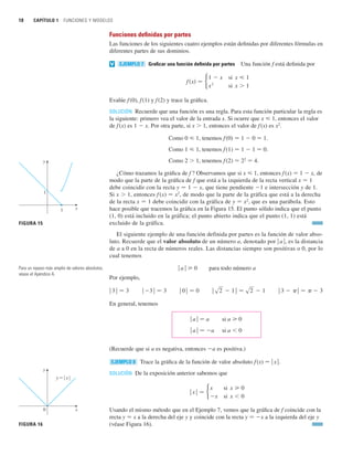 18 CAPÍTULO 1 FUNCIONES Y MODELOS
Funciones definidas por partes
Las funciones de los siguientes cuatro ejemplos están definidas por diferentes fórmulas en
diferentes partes de sus dominios.
Graficar una función definida por partes Una función f está definida por
Evalúe f(0), f(1) y f(2) y trace la gráfica.
SOLUCIÓN Recuerde que una función es una regla. Para esta función particular la regla es
la siguiente: primero vea el valor de la entrada x. Si ocurre que x  1, entonces el valor
de f(x) es 1  x. Por otra parte, si x  1, entonces el valor de f(x) es x2
.
Como 0  1, tenemos f (0) 苷 1  0 苷 1.
Como 1  1, tenemos f (1) 苷 1  1 苷 0.
Como 2  1, tenemos f (2) 苷 22
苷 4.
¿Cómo trazamos la gráfica de f ? Observamos que si x  1, entonces f (x) 苷 1  x, de
modo que la parte de la gráfica de f que está a la izquierda de la recta vertical x 苷 1
debe coincidir con la recta y 苷 1  x, que tiene pendiente 1 e intersección y de 1.
Si x  1, entonces f (x) 苷 x2
, de modo que la parte de la gráfica que está a la derecha
de la recta x 苷 1 debe coincidir con la gráfica de y 苷 x2
, que es una parábola. Esto
hace posible que tracemos la gráfica en la Figura 15. El punto sólido indica que el punto
(1, 0) está incluido en la gráfica; el punto abierto indica que el punto (1, 1) está
excluido de la gráfica.
El siguiente ejemplo de una función definida por partes es la función de valor abso-
luto. Recuerde que el valor absoluto de un número a, denotado por 兩 a 兩, es la distancia
de a a 0 en la recta de números reales. Las distancias siempre son positivas o 0, por lo
cual tenemos
兩 a 兩 0 para todo número a
Por ejemplo,
En general, tenemos
兩 a 兩 苷 a si a 0
兩 a 兩 苷 a si a  0
(Recuerde que si a es negativa, entonces a es positiva.)
Trace la gráfica de la función de valor absoluto f(x) 苷 兩 x 兩.
SOLUCIÓN De la exposición anterior sabemos que
Usando el mismo método que en el Ejemplo 7, vemos que la gráfica de f coincide con la
recta y 苷 x a la derecha del eje y y coincide con la recta y 苷 x a la izquierda del eje y
(véase Figura 16).
ⱍxⱍ 苷
x
x
si x  0
si x  0
EJEMPLO 8
ⱍ3  ⱍ 苷  3
ⱍs2  1ⱍ 苷 s2  1
ⱍ0ⱍ 苷 0
ⱍ3ⱍ 苷 3
ⱍ3ⱍ 苷 3
f共x兲 苷
1  x
x2
si x  1
si x  1
EJEMPLO 7
v
1
x
y
1
FIGURA 15
x
y=| x|
0
y
FIGURA 16
Para un repaso más amplio de valores absolutos,
véase el Apéndice A.
 