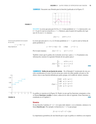 SOLUCIÓN La recta que pasa por (0, 0) y (1, 1) tiene pendiente m 苷 1 e intersección y en
b 苷 0, por lo cual su ecuación es y 苷 x. Entonces, para la parte de la gráfica de f que
une (0, 0) con (1, 1), tenemos
f (x) 苷 x si 0  x  1
La recta que pasa por (1, 1) y (2, 0) tiene pendiente m 苷 1, por lo cual su forma de
punto pendiente es
y  0 苷 (1)(x  2) o bien y 苷 2  x
Por lo tanto tenemos f(x) 苷 2  x si 1  x  2
También vemos que la gráfica de f coincide con el eje x para x  2. Si juntamos esta
información, tenemos la siguiente fórmula de tres partes para f:
Gráfica de una función de correos En el Ejemplo C al principio de esta sec-
ción consideramos el costo C(w) de enviar por correo un sobre grande con peso w. En
efecto, ésta es una función definida por partes porque, de la tabla de valores, tenemos
EJEMPLO 10
f 共x兲 苷
x
2  x
0
si 0  x  1
si 1  x  2
si x  2
SECCIÓN 1.1 CUATRO FORMAS DE REPRESENTAR UNA FUNCIÓN 19
Encuentre una fórmula para la función f graficada en la Figura 17.
EJEMPLO 9
FIGURA 18
C
0.50
1.00
1.50
0 1 2 3 5
4 w
FIGURA 17
x
y
0 1
1
Forma de punto-pendiente de la ecuación
de una recta:
y  y1
苷 m(x  x1
)
Véase Apéndice B.



0.83
1.00
1.17
1.34
si 0  w  1
si 1  w  2
si 2  w  3
si 3  w  4
C共w兲 苷
La gráfica se muestra en la Figura 18. Puede ver por qué las funciones semejantes a ésta
se llaman funciones escalón, es decir, saltan de un valor al siguiente. Estas funciones se
estudiarán en el Capítulo 2.
Simetría
Si una función f satisface f (x) 苷 f (x) para todo número x en su dominio, entonces f se
llama función par. Por ejemplo, la función f(x) 苷 x2
es par porque
f(x) 苷 (x)2
苷 x2
苷 f (x)
La importancia geométrica de una función par es que su gráfica es simétrica con respecto
 