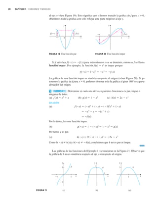 20 CAPÍTULO 1 FUNCIONES Y MODELOS
al eje y (véase Figura 19). Esto significa que si hemos trazado la gráfica de f para x 0,
obtenemos toda la gráfica con sólo reflejar esta parte respecto al eje y.
0
x
_x ƒ
FIGURA 20 Una función impar
x
y
0 x
_x
f(_x) ƒ
Una función par
x
FIGURA 19
y
Si f satisface f (x) 苷 f (x) para todo número x en su dominio, entonces f se llama
función impar. Por ejemplo, la función f (x) 苷 x3
es impar porque
La gráfica de una función impar es simétrica respecto al origen (véase Figura 20). Si ya
tenemos la gráfica de f para x 0, podemos obtener toda la gráfica al girar 180° esta parte
alrededor del origen.
Determine si cada una de las siguientes funciones es par, impar o
ninguna de éstas.
(a) (b) (c)
SOLUCIÓN
(a)
Por lo tanto, f es una función impar.
(b)
Por tanto, t es par.
(c)
Como h(x) 苷 h(x) y h(x) 苷 h(x), concluimos que h no es par ni impar.
Las gráficas de las funciones del Ejemplo 11 se muestran en la Figura 21. Observe que
la gráfica de h no es simétrica respecto al eje y ni respecto al origen.
h共x兲 苷 2共x兲  共x兲2
苷 2x  x
2
t共x兲 苷 1  共x兲4
苷 1  x
4
苷 t共x兲
苷 f 共x兲
苷 x
5
 x 苷 共x
5
 x兲
f 共x兲 苷 共x兲5
 共x兲 苷 共1兲5
x
5
 共x兲
h共x兲 苷 2x  x
2
t共x兲 苷 1  x
4
f 共x兲 苷 x
5
 x
EJEMPLO 11
v
f 共x兲 苷 共x兲3
苷 x
3
苷 f 共x兲
FIGURA 21
1
1 x
y
h
1
1
y
x
g
1
_1
1
y
x
f
_1
(a) (b) (c)
 