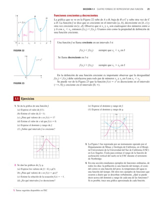 SECCIÓN 1.1 CUATRO FORMAS DE REPRESENTAR UNA FUNCIÓN 21
Funciones crecientes y decrecientes
La gráfica que se ve en la Figura 22 sube de A a B, baja de B a C y sube otra vez de C
a D. La función f se dice que es creciente en el intervalo [a, b], decreciente en [b, c] y
otra vez creciente en [c, d]. Observe que si x1
y x2
son cualesquier dos números entre a
y b con x1
 x2
, entonces f (x1
)  f(x2
). Usamos esto como la propiedad de definición de
una función creciente.
Una función f se llama creciente en un intervalo I si
f (x1
)  f (x2
) siempre que x1
 x2
en I
Se llama decreciente en I si
f (x1
)  f (x2
) siempre que x1
 x2
en I
En la definición de una función creciente es importante observar que la desigualdad
f (x1
)  f(x2
) debe satisfacerse para todo par de números x1
y x2
en I con x1
 x2
.
Se puede ver de la Figura 23 que la función f (x) 苷 x2
es decreciente en el intervalo
( , 0] y creciente en el intervalo [0, ).
A
B
C
D
y=ƒ
f(x¡)
a
y
0 x
x¡ x™ b c d
FIGURA 22
f(x™)
FIGURA 23
0
y
x
y=≈
1.1 Ejercicios
1. Se da la gráfica de una función f.
(a) Exprese el valor de f (1).
(b) Estime el valor de f(1).
(c) ¿Para qué valores de x es f(x) 苷 1?
(d) Estime el valor de x tal que f(x) 苷 0.
(e) Exprese el dominio y rango de f.
(f) ¿Sobre qué intervalo f es creciente?
2. Se dan las gráficas de f y t.
(a) Exprese los valores de f (4) y t(3).
(b) ¿Para qué valores de x es f(x) 苷 t(x)?
(c) Estime la solución de la ecuación f(x) 苷 1.
(d) ¿En qué intervalos f es decreciente?
y
0 x
1
1
(e) Exprese el dominio y rango de f.
(f) Exprese el dominio y rango de t.
3. La Figura 1 fue registrada por un instrumento operado por el
Departamento de Minas y Geología de California, en el Hospi-
tal Universitario de la Universidad del Sur de California (USC)
en Los Ángeles. Úsela para estimar el rango de la función de
aceleración vertical del suelo en la USC durante el terremoto
de Northridge.
4. En esta sección estudiamos ejemplos de funciones ordinarias, de
todos los días: la población es una función del tiempo, el costo
del correo es una función del peso, la temperatura del agua es
una función del tiempo. Dé otros tres ejemplos de funciones que
ocurren a diario que se describan verbalmente. ¿Qué se puede
decir acerca del dominio y rango de cada una de las funciones?
Si es posible, trace una gráfica aproximada de cada función.
g
x
y
0
f
2
2
1. Tareas sugeridas disponibles en TEC
 