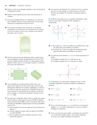 24 CAPÍTULO 1 FUNCIONES Y MODELOS
55. Exprese el área de un triángulo equilátero como una función de
la longitud de un lado.
56. Exprese el área superficial de un cubo como función de su
volumen.
57. Una caja rectangular abierta con volumen de 2 m3
, tiene una
base cuadrada. Exprese el área superficial de la caja como
función de la longitud de un lado de la base.
58. Una ventana normanda tiene la forma de un rectángulo
rematado por un semicírculo. Si el perímetro de la ventana
es de 30 ft, exprese el área A de la ventana como función
del ancho x de la ventana.
59. Se ha de construir una caja abierta por arriba, a partir de una
pieza rectangular de cartón con dimensiones de 12 in por 20 in,
al cortar cuadrados iguales de lado x en cada esquina y luego
doblar los lados como se ve en la figura. Exprese el volumen V
de la caja como función de x.
60. Una compañía que suministra electricidad cobra a sus
clientes una tarifa base de $10 al mes, más 6 centavos por
kilowatt-hora (kWh) por los primeros 1200 kWh y 7 centavos
por kWh por todos los que pasen de 1200 kWh. Exprese el
costo mensual E como función de la cantidad x de electrici-
dad consumida. A continuación grafique la función E para
0  x  2000.
61. En cierto país, el impuesto sobre la renta se evalúa como sigue.
No hay impuesto sobre ingresos hasta de $10,000. Cualquier
ingreso que pase de $10,000 se grava a una tasa de 10%, hasta
un ingreso de $20,000. Cualquier ingreso de más de $20,000 se
grava al 15%.
(a) Trace la gráfica de la tasa de impuesto R como función del
ingreso I.
(b) ¿Cuánto impuesto se grava sobre un ingreso de $14,000?
¿Y sobre $26,000?
(c) Trace la gráfica del total de impuesto gravado T como
función del ingreso I.
20
12
x
x
x
x
x x
x x
x
62. Las funciones del Ejemplo 10 y el Ejercicio 61(a) se llaman
funciones escalón porque sus gráficas parecen escaleras.
Dé otros dos ejemplos de funciones escalón que aparecen
a diario.
63–64 Observe las gráficas de f y t siguientes. Determine si cada
función es par, impar o ninguna de éstas. Explique su
razonamiento.
63. 64.
65. (a) Si el punto (5, 3) está en la gráfica de una función par, ¿qué
otro punto debe estar también en la gráfica?
(b) Si el punto (5, 3) está en la gráfica de una función impar,
¿qué otro punto debe estar también en la gráfica?
66. Una función f tiene dominio [5, 5] y se ilustra una parte de su
gráfica.
(a) Complete la gráfica de f si se sabe que f es par.
(b) Complete la gráfica de f si se sabe que f es impar.
67–72 Determine si f es par, impar o ninguna de éstas; si tiene
calculadora graficadora, úsela para comprobar visualmente su
respuesta.
67. 68.
69. 70.
71. 72.
73. Si f y t son funciones pares, ¿f  t es par? Si f y t son funciones
impares, ¿f  t es impar? ¿Qué pasa si f es par y t es impar?
Justifique sus respuestas.
74. Si f y t son funciones pares ambas, ¿el producto ft es par? Si f
y t son funciones impares ambas, ¿ ft es impar? ¿Qué pasa
si f es par y t es impar? Justifique sus respuestas.
f 共x兲 苷 1  3x
3
 x
5
f 共x兲 苷 1  3x
2
 x
4
f 共x兲 苷 x
ⱍx
ⱍ
f 共x兲 苷
x
x  1
f 共x兲 苷
x
2
x
4
 1
f 共x兲 苷
x
x
2
 1
x
0
y
5
_5
y
x
f
g
y
x
f
g
 