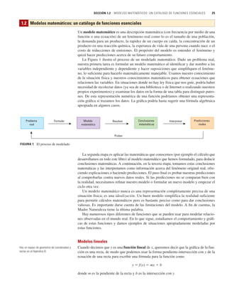 SECCIÓN 1.2 MODELOS MATEMÁTICOS: UN CATÁLOGO DE FUNCIONES ESENCIALES 25
Un modelo matemático es una descripción matemática (con frecuencia por medio de una
función o una ecuación) de un fenómeno real como lo es el tamaño de una población,
la demanda para un producto, la rapidez de un cuerpo en caída, la concentración de un
producto en una reacción química, la esperanza de vida de una persona cuando nace o el
costo de reducciones de emisiones. El propósito del modelo es entender el fenómeno y
quizá hacer predicciones acerca de su futuro comportamiento.
La Figura 1 ilustra el proceso de un modelado matemático. Dado un problema real,
nuestra primera tarea es formular un modelo matemático al identificar y dar nombre a las
variables independiente y dependiente y hacer suposiciones que simplifiquen el fenóme-
no, lo suficiente para hacerlo matemáticamente manejable. Usamos nuestro conocimiento
de la situación física y nuestros conocimientos matemáticos para obtener ecuaciones que
relacionen las variables. En situaciones donde no hay ley física que nos guíe, podría haber
necesidad de recolectar datos (ya sea de una biblioteca o de Internet o realizando nuestros
propios experimentos) y examinar los datos en la forma de una tabla para distinguir patro-
nes. De esta representación numérica de una función podríamos obtener una representa-
ción gráfica si trazamos los datos. La gráfica podría hasta sugerir una fórmula algebraica
apropiada en algunos casos.
La segunda etapa es aplicar las matemáticas que conocemos (por ejemplo el cálculo que
desarrollamos en todo este libro) al modelo matemático que hemos formulado, para deducir
conclusiones matemáticas. A continuación, en la tercera etapa, tomamos estas conclusiones
matemáticas y las interpretamos como información acerca del fenómeno original real, ofre-
ciendo explicaciones o haciendo predicciones. El paso final es probar nuestras predicciones
al comprobarlas contra nuevos datos reales. Si las predicciones no se comparan bien con
la realidad, necesitamos refinar nuestro modelo o formular un nuevo modelo y empezar el
ciclo otra vez.
Un modelo matemático nunca es una representación completamente precisa de una
situación física; es una idealización. Un buen modelo simplifica la realidad suficiente
para permitir cálculos matemáticos pero es bastante preciso como para dar conclusiones
valiosas. Es importante darse cuenta de las limitaciones del modelo. A fin de cuentas, la
Madre Naturaleza tiene la última palabra.
Hay numerosos tipos diferentes de funciones que se pueden usar para modelar relacio-
nes observadas en el mundo real. En lo que sigue, estudiamos el comportamiento y gráfi-
cas de estas funciones y damos ejemplos de situaciones apropiadamente modeladas por
estas funciones.
Modelos lineales
Cuando decimos que y es una función lineal de x, queremos decir que la gráfica de la fun-
ción es una recta, de modo que podemos usar la forma pendiente-intersección con y de la
ecuación de una recta para escribir una fórmula para la función como
y 苷 f (x) 苷 mx  b
donde m es la pendiente de la recta y b es la intersección con y.
FIGURA 1 El proceso de modelado
Problema
real
Modelo
matemático
Predicciones
reales
Conclusiones
matemáticas
Probar
Formular Resolver Interpretar
1.2 Modelos matemáticos: un catálogo de funciones esenciales
Hay un repaso de geometría de coordenadas y
rectas en el Apéndice B.
 