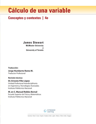 Cálculo de una variable
Conceptos y contextos | 4e
James Stewart
McMaster University
y
University of Toronto
Australia • Brasil • Corea • España • Estados Unidos • Japón • México • Reino Unido • Singapur
Traducción:
Jorge Humberto Romo M.
Traductor Profesional
Revisión técnica:
Dr. Ernesto Filio López
Unidad Profesional Interdisciplinaria
en Ingeniería y Tecnologías Avanzadas
Instituto Politécnico Nacional
M. en C. Manuel Robles Bernal
Escuela Superior de Física y Matemáticas
Instituto Politécnico Nacional
 