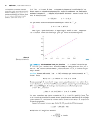 28 CAPÍTULO 1 FUNCIONES Y MODELOS
de la Tabla 1 en el editor de datos y escogemos el comando de regresión lineal. (Con
Maple usamos el comando fit[leastsquare] del paquete de estadística; con Mathematica
usamos el comando Fit.) La máquina proporciona la pendiente e intersección con y de la
recta de regresión como
m 苷 1.62319 b 苷 2876.20
Así que nuestro modelo de mínimos cuadrados para el nivel de CO2
es
C 苷 1.62319t  2876.20
En la Figura 6 graficamos la recta de regresión y los puntos de datos. Comparando
con la Figura 5, vemos que da un mejor ajuste que nuestro modelo lineal previo.
Uso de un modelo lineal para predicción Use el modelo lineal dado por
la Ecuación 2 para calcular el nivel promedio de CO2
en 1987 y predecir el nivel para el
año 2012. De acuerdo con este modelo, ¿cuándo excederá el CO2
el nivel de 400 par-
tes por millón?
SOLUCIÓN Usando la Ecuación 2 con t 苷 1987, estimamos que el nivel promedio de CO2
en 1987 fue de
Éste es un ejemplo de interpolación porque hemos calculado un valor entre valores obser-
vados. (De hecho, el observatorio de Mauna Loa informó que el nivel promedio de CO2
en
1987 fue de 348.93 ppm, de modo que nuestra estimación es bastante precisa.)
Con t 苷 2012, obtenemos
Por tanto, predecimos que el nivel promedio de CO2
en el año 2012 será 389.7 ppm. Éste
es un ejemplo de extrapolación porque hemos pronosticado un valor fuera de la región de
observaciones. En consecuencia, estamos mucho menos seguros acerca de la precisión
de nuestro pronóstico.
Usando la Ecuación 2, vemos que el nivel de CO2
excede de 400 ppm cuando
1.62319t  2876.20  400
Resolviendo esta desigualdad, tenemos
t 
3276.20
1.62319
⬇ 2018.37
C共2012兲 苷 共1.62319兲共2012兲  2876.20 ⬇ 389.66
C共1987兲 苷 共1.62319兲共1987兲  2876.20 ⬇ 349.08
EJEMPLO 3
v
FIGURA 6
La recta de regresión
1980 1985
C
t
1990 1995 2000 2005
340
350
360
370
380
2
Una computadora, o calculadora graficadora,
encuentra la recta de regresión por el método de
mínimos cuadrados, que es para minimizar la
suma de los cuadrados de las distancias vertica-
les entre los puntos de datos y la recta. Los
detalles se explican en la Sección 11.7.
 