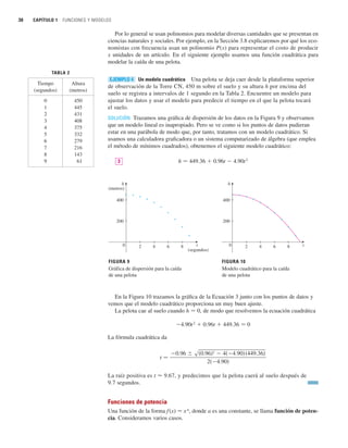 30 CAPÍTULO 1 FUNCIONES Y MODELOS
Por lo general se usan polinomios para modelar diversas cantidades que se presentan en
ciencias naturales y sociales. Por ejemplo, en la Sección 3.8 explicaremos por qué los eco-
nomistas con frecuencia usan un polinomio P(x) para representar el costo de producir
x unidades de un artículo. En el siguiente ejemplo usamos una función cuadrática para
modelar la caída de una pelota.
Un modelo cuadrático Una pelota se deja caer desde la plataforma superior
de observación de la Torre CN, 450 m sobre el suelo y su altura h por encima del
suelo se registra a intervalos de 1 segundo en la Tabla 2. Encuentre un modelo para
ajustar los datos y usar el modelo para predecir el tiempo en el que la pelota tocará
el suelo.
SOLUCIÓN Trazamos una gráfica de dispersión de los datos en la Figura 9 y observamos
que un modelo lineal es inapropiado. Pero se ve como si los puntos de datos pudieran
estar en una parábola de modo que, por tanto, tratamos con un modelo cuadrático. Si
usamos una calculadora graficadora o un sistema computarizado de álgebra (que emplea
el método de mínimos cuadrados), obtenemos el siguiente modelo cuadrático:
h 苷 449.36  0.96t  4.90t2
En la Figura 10 trazamos la gráfica de la Ecuación 3 junto con los puntos de datos y
vemos que el modelo cuadrático proporciona un muy buen ajuste.
La pelota cae al suelo cuando h 苷 0, de modo que resolvemos la ecuación cuadrática
4.90t2
 0.96t  449.36 苷 0
La fórmula cuadrática da
La raíz positiva es t ⬇ 9.67, y predecimos que la pelota caerá al suelo después de
9.7 segundos.
Funciones de potencia
Una función de la forma f(x) 苷 xa
, donde a es una constante, se llama función de poten-
cia. Consideramos varios casos.
t 苷
0.96 s共0.96兲2
 4共4.90兲共449.36兲
2共4.90兲
FIGURA 10
Modelo cuadrático para la caída
de una pelota
2
200
400
4 6 8 t
0
FIGURA 9
Gráfica de dispersión para la caída
de una pelota
200
400
t
(segundos)
0 2 4 6 8
h
h
(metros)
3
EJEMPLO 4
TABLA 2
Tiempo Altura
(segundos) (metros)
0 450
1 445
2 431
3 408
4 375
5 332
6 279
7 216
8 143
9 61
 