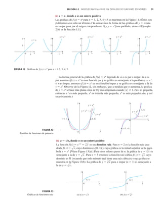 SECCIÓN 1.2 MODELOS MATEMÁTICOS: UN CATÁLOGO DE FUNCIONES ESENCIALES 31
(i) a 苷 n, donde n es un entero positivo
Las gráficas de f (x) 苷 xn
para n 苷 1, 2, 3, 4 y 5 se muestran en la Figura 11. (Éstos son
polinomios con sólo un término.) Ya conocemos la forma de las gráficas de y 苷 x (una
recta que pasa por el origen con pendiente 1) y y 苷 x2
[una parábola, véase el Ejemplo
2(b) en la Sección 1.1].
La forma general de la gráfica de f(x) 苷 xn
depende de si n es par o impar. Si n es
par, entonces f(x) 苷 xn
es una función par y su gráfica es semejante a la parábola y 苷 x2
;
si n es impar, entonces f (x) 苷 xn
es una función impar y su gráfica es semejante a la de
y 苷 x3
. Observe de la Figura 12, sin embargo, que a medida que n aumenta, la gráfica
de y 苷 xn
se hace más plana cerca de 0 y más empinada cuando 兩 x 兩 1. (Si x es pequeña,
entonces x 2
es más pequeña, x3
es todavía más pequeña, x4
es más pequeña aún, y así
sucesivamente.)
(ii) a 苷 1/n, donde n es un entero positivo
La función es una función raíz. Para n 苷 2 es la función raíz cua-
drada , cuyo dominio es [0, ) y cuya gráfica es la mitad superior de la pará-
bola x 苷 y2
. [Véase Figura 13(a).] Para otros valores pares de n, la gráfica de es
semejante a la de . Para n 苷 3 tenemos la función raíz cúbica cuyo
dominio es ⺢ (recuerde que todo número real tiene una raíz cúbica) y cuya gráfica se
muestra en la Figura 13(b). La gráfica de para n impar (n  3) es semejante a
la de .
(b) ƒ=Œ„
x
x
y
0
(1, 1)
(a) ƒ=œ„
x
x
y
0
(1, 1)
FIGURA 13
Gráficas de funciones raíz
y 苷 s
3
x
y 苷 s
n
x
f 共x兲 苷 s
3
x
y 苷 sx
y 苷 s
n
x
f 共x兲 苷 sx
f 共x兲 苷 x
1兾n
苷 s
n
x
FIGURA 12
Familias de funciones de potencia
y=x$
(1, 1)
(_1, 1)
y=x^
y=≈
(_1, _1)
(1, 1)
0
y
x
x
y
0
y=x#
y=x%
Gráficas de ƒ=xn
para n=1, 2, 3, 4, 5
x
1
y
1
0
y=x%
x
1
y
1
0
y=x#
x
1
y
1
0
y=≈
x
1
y
1
0
y=x
x
1
y
1
0
y=x$
FIGURA 11
n
n
n
 