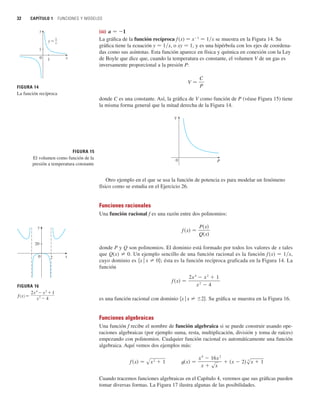 32 CAPÍTULO 1 FUNCIONES Y MODELOS
(iii) a 苷 1
La gráfica de la función recíproca f (x) 苷 x1
苷 1兾x se muestra en la Figura 14. Su
gráfica tiene la ecuación y 苷 1兾x, o xy 苷 1, y es una hipérbola con los ejes de coordena-
das como sus asíntotas. Esta función aparece en física y química en conexión con la Ley
de Boyle que dice que, cuando la temperatura es constante, el volumen V de un gas es
inversamente proporcional a la presión P:
donde C es una constante. Así, la gráfica de V como función de P (véase Figura 15) tiene
la misma forma general que la mitad derecha de la Figura 14.
Otro ejemplo en el que se usa la función de potencia es para modelar un fenómeno
físico como se estudia en el Ejercicio 26.
Funciones racionales
Una función racional f es una razón entre dos polinomios:
donde P y Q son polinomios. El dominio está formado por todos los valores de x tales
que Q(x) 苷 0. Un ejemplo sencillo de una función racional es la función f (x) 苷 1兾x,
cuyo dominio es 兵x 兩 x 苷 0其; ésta es la función recíproca graficada en la Figura 14. La
función
es una función racional con dominio 兵x 兩 x 苷 2其. Su gráfica se muestra en la Figura 16.
Funciones algebraicas
Una función f recibe el nombre de función algebraica si se puede construir usando ope-
raciones algebraicas (por ejemplo suma, resta, multiplicación, división y toma de raíces)
empezando con polinomios. Cualquier función racional es automáticamente una función
algebraica. Aquí vemos dos ejemplos más:
Cuando tracemos funciones algebraicas en el Capítulo 4, veremos que sus gráficas pueden
tomar diversas formas. La Figura 17 ilustra algunas de las posibilidades.
t共x兲 苷
x
4
 16x
2
x  sx
 共x  2兲s
3
x  1
f 共x兲 苷 sx
2
 1
f 共x兲 苷
2x
4
 x
2
 1
x
2
 4
f 共x兲 苷
P共x兲
Q共x兲
P
V
0
FIGURA 15
El volumen como función de la
presión a temperatura constante
V 苷
C
P
FIGURA 14
La función recíproca
x
1
y
1
0
y=Δ
FIGURA 16
ƒ=
2x$-≈+1
≈-4
x
20
y
2
0
 