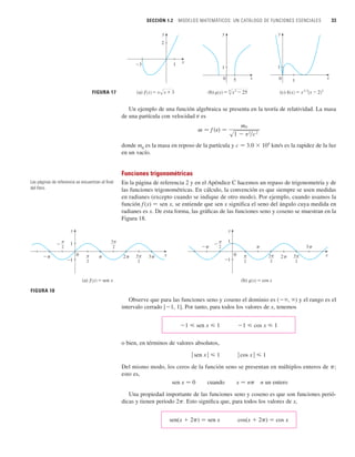 SECCIÓN 1.2 MODELOS MATEMÁTICOS: UN CATÁLOGO DE FUNCIONES ESENCIALES 33
Un ejemplo de una función algebraica se presenta en la teoría de relatividad. La masa
de una partícula con velocidad v es
donde m0
es la masa en reposo de la partícula y c 苷 3.0  105
km/s es la rapidez de la luz
en un vacío.
Funciones trigonométricas
En la página de referencia 2 y en el Apéndice C hacemos un repaso de trigonometría y de
las funciones trigonométricas. En cálculo, la convención es que siempre se usen medidas
en radianes (excepto cuando se indique de otro modo). Por ejemplo, cuando usamos la
función f (x) 苷 sen x, se entiende que sen x significa el seno del ángulo cuya medida en
radianes es x. De esta forma, las gráficas de las funciones seno y coseno se muestran en la
Figura 18.
Observe que para las funciones seno y coseno el dominio es ( , ) y el rango es el
intervalo cerrado [1, 1]. Por tanto, para todos los valores de x, tenemos
1  sen x  1 1  cos x  1
o bien, en términos de valores absolutos,
兩 sen x 兩  1 兩 cos x 兩  1
Del mismo modo, los ceros de la función seno se presentan en múltiplos enteros de p;
esto es,
sen x 苷 0 cuando x 苷 np n un entero
Una propiedad importante de las funciones seno y coseno es que son funciones perió-
dicas y tienen periodo 2p. Esto significa que, para todos los valores de x,
sen(x  2p) 苷 sen x cos(x  2p) 苷 cos x
(a) ƒ=sen x
π
2
5π
2
3π
2
π
2
_
x
y
π
0
_π
1
_1
2π 3π
(b) ©=cos x
x
y
0
1
_1
π
_π
2π
3π
π
2
5π
2
3π
2
π
2
_
FIGURA 18
m 苷 f 共v兲 苷
m0
s1  v2
兾c
2
FIGURA 17
x
2
y
1
(a) ƒ=xœ„„„„
x+3
x
1
y
5
0
(b) ©=$
œ„„„„„„
≈-25
x
1
y
1
0
(c) h(x)=x@?#(x-2)@
_3
Las páginas de referencia se encuentran al final
del libro.
 