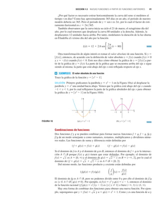 SECCIÓN 1.3 NUEVAS FUNCIONES A PARTIR DE FUNCIONES ANTERIORES 41
¿Por qué factor es necesario estirar horizontalmente la curva del seno si medimos el
tiempo t en días? Como hay aproximadamente 365 días en un año, el periodo de nuestro
modelo debería ser 365. Pero el periodo de y 苷 sen t es 2p, por lo cual el factor de esti-
ramiento horizontal es c 苷 2p兾365.
También observamos que la curva inicia su ciclo el 21 de marzo, el octagésimo día del
año, por lo cual tenemos que desplazar la curva 80 unidades a la derecha. Además, la
desplazamos 12 unidades hacia arriba. Por tanto, modelamos la duración de la luz diurna
en Filadelfia el t-ésimo día del año por la función
Otra transformación de algún interés es tomar el valor absoluto de una función. Si y 苷
兩 f (x) 兩, entonces, de acuerdo con la definición de valor absoluto y 苷 f(x) cuando f(x) 0
y y 苷 f (x) cuando f(x)  0. Esto nos dice cómo obtener la gráfica de y 苷 兩 f (x) 兩 a par-
tir de la gráfica de y 苷 f(x): La parte de la gráfica que se encuentra arriba del eje x sigue
siendo al misma; la parte que está abajo del eje x está reflejada respecto al eje x.
El valor absoluto de una función
Trace la gráfica de la función y 苷 兩 x2
 1 兩.
SOLUCIÓN Primero graficamos la parábola y 苷 x2
 1 en la Figura 10(a) al desplazar la
parábola y 苷 x2
una unidad hacia abajo. Vemos que la gráfica está abajo del eje x cuando
1  x  1, por lo cual reflejamos la parte de la gráfica alrededor del eje x para obtener
la gráfica de y 苷 兩 x2
 1 兩 en la Figura 10(b).
Combinaciones de funciones
Dos funciones f y t se pueden combinar para formar nuevas funciones f  t, f  t, ft y
f兾t de un modo semejante a como sumamos, restamos, multiplicamos y dividimos núme-
ros reales. Las funciones de suma y diferencia están definidas por
Si el dominio de f es A y el dominio de t es B, entonces el dominio de f  t es la intersec-
ción A 傽 B porque f(x) y t(x) tienen que estar definidas. Por ejemplo, el dominio de
es A 苷 [0, ) y el dominio de es B 苷 ( , 2], por lo cual el
dominio de es A 傽 B 苷 [0, 2].
Del mismo modo, las funciones producto y cociente están definidas por
El dominio de ft es A 傽 B, pero no podemos dividir entre 0 y por ello el dominio de f兾t
es {x 僆 A 傽 B 兩 t(x) 苷 0}. Por ejemplo, si f (x) 苷 x2
y t(x) 苷 x  1, entonces el dominio
de la función racional ( f兾t)(x) 苷 x2
兾(x  1) es {x 兩 x 苷 1} o bien ( , 1) 傼 (1, ).
Hay otra forma de combinar dos funciones para obtener una nueva función. Por ejem-
plo, supongamos que y u 苷 t(x) 苷 x2
 1. Como y es una función de u y
y 苷 f 共u兲 苷 su
冉f
t
冊共x兲 苷
f 共x兲
t共x兲
共 ft兲共x兲 苷 f 共x兲t共x兲
共 f  t兲共x兲 苷 sx  s2  x
t共x兲 苷 s2  x
f 共x兲 苷 sx
共 f  t兲共x兲 苷 f 共x兲  t共x兲
共 f  t兲共x兲 苷 f 共x兲  t共x兲
FIGURA 10
0 x
y
_1 1
(a) y=≈-1 (b) y=| ≈-1 |
0 x
y
_1 1
EJEMPLO 5
v
L共t兲 苷 12  2.8 sen
2
365
共t  80兲
 