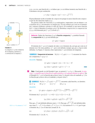 u es, a su vez, una función de x, se deduce que y es en última instancia una función de x.
Calculamos esto por sustitución:
El procedimiento recibe el nombre de composición porque la nueva función está compues-
ta por las dos funciones dadas f y t.
En general, dadas dos funciones f y t cualesquiera, empezamos con un número x en
el dominio de t y encontramos su imagen t(x). Si este número t(x) está en el dominio
de f, entonces podemos calcular el valor de f (t(x)). El resultado es una nueva función
h(x) 苷 f (t(x)) obtenida al sustituir t en f. Se denomina composición (o compuesta) de
f y t y está denotada por f ⴰ t (“f círculo t”).
Definición Dadas dos funciones f y t, la función compuesta f ⴰ t también llamada
la composición de f y t) está definida por
( f ⴰ t)(x) 苷 f (t(x))
El dominio de f ⴰ t es el conjunto de toda x en el dominio de t tal que t(x) está en el
dominio de f. En otras palabras, ( f ⴰ t)(x) está definida siempre que t(x) y f(t(x)) estén
definidas. La Figura 11 muestra cómo representar f ⴰ t en términos de máquinas.
Composición de funciones Si f(x) 苷 x2
y t(x) 苷 x  3, encuentre las funcio-
nes compuestas f ⴰ t y t ⴰ f.
SOLUCIÓN Tenemos
| Nota: Usted puede ver del Ejemplo 6 que, en general, f ⴰ t 苷 t ⴰ f. Recuerde, la nota-
ción f ⴰ t significa que la función t se aplica primero y en segundo término se aplica f. En
el Ejemplo 6, f ⴰ t es la función que primero resta 3 y después eleva al cuadrado; t ⴰ f es
la función que primero eleva al cuadrado y después resta 3.
Si y , encuentre cada función y su dominio.
(a) f ⴰ t (b) t ⴰ f (c) f ⴰ f (d) t ⴰ t
SOLUCIÓN
(a)
El dominio de f ⴰ t es .
(b)
Para que esté definida debemos tener x 0. Para que esté definida debe-
Si , entonces . mos tener , es decir, , o x  4. Así tenemos 0  x  4, por lo que
el dominio de t ⴰ f es el intervalo cerrado [0, 4].
(c)
El dominio de f ⴰ f es [0, ).
共 f ⴰ f 兲共x兲 苷 f 共 f 共x兲兲 苷 f (sx ) 苷 ssx 苷 s
4
x
sx  2
2  sx  0
a
2
 b
2
0  a  b
s2  sx
sx
共t ⴰ f 兲共x兲 苷 t共 f 共x兲兲 苷 t(sx ) 苷 s2  sx
苷 兵x
ⱍx  2其 苷 共 , 2兴
兵x
ⱍ2  x  0其
共 f ⴰ t兲共x兲 苷 f 共t共x兲兲 苷 f (s2  x ) 苷 ss2  x 苷 s
4
2  x
t共x兲 苷 s2  x
f 共x兲 苷 sx
EJEMPLO 7
v
共t ⴰ f 兲共x兲 苷 t共 f 共x兲兲 苷 t共x
2
兲 苷 x
2
 3
共 f ⴰ t兲共x兲 苷 f 共t共x兲兲 苷 f 共x  3兲 苷 共x  3兲2
EJEMPLO 6
y 苷 f 共u兲 苷 f 共t共x兲兲 苷 f 共x
2
 1兲 苷 sx
2
 1
42 CAPÍTULO 1 FUNCIONES Y MODELOS
f
g
FIGURA 11
f{©}
f • g
La máquina f • g está compuesta
de la máquina g (primera) y
a continuación la máquina f.
x
©
(entrada)
(salida)
 