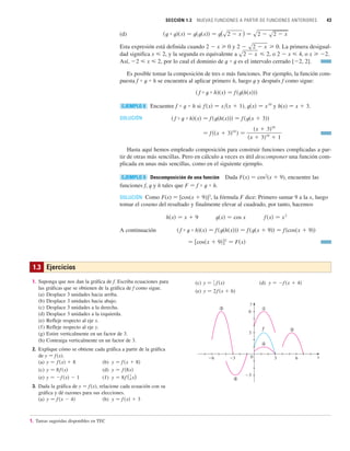 SECCIÓN 1.3 NUEVAS FUNCIONES A PARTIR DE FUNCIONES ANTERIORES 43
1.3 Ejercicios
1. Suponga que nos dan la gráfica de f. Escriba ecuaciones para
las gráficas que se obtienen de la gráfica de f como sigue.
(a) Desplace 3 unidades hacia arriba.
(b) Desplace 3 unidades hacia abajo.
(c) Desplace 3 unidades a la derecha.
(d) Desplace 3 unidades a la izquierda.
(e) Refleje respecto al eje x.
(f) Refleje respecto al eje y.
(g) Estire verticalmente en un factor de 3.
(h) Contraiga verticalmente en un factor de 3.
2. Explique cómo se obtiene cada gráfica a partir de la gráfica
de y 苷 f(x).
(a) (b)
(c) (d)
(e) (f)
3. Dada la gráfica de y 苷 f(x), relacione cada ecuación con su
gráfica y dé razones para sus elecciones.
(a) (b) y 苷 f 共x兲  3
y 苷 f 共x  4兲
y 苷 8f (1
8 x)
y 苷 f 共x兲  1
y 苷 f 共8x兲
y 苷 8f 共x兲
y 苷 f 共x  8兲
y 苷 f 共x兲  8
(c) (d)
(e)
!
@
$
%
#
f
y
3
_3
6
0 x
3
_3
_6 6
y 苷 2f 共x  6兲
y 苷 f 共x  4兲
y 苷 1
3 f 共x兲
(d)
Esta expresión está definida cuando 2  x 0 y La primera desigual-
dad significa x  2, y la segunda es equivalente a , o 2  x  4, o x 2.
Así, 2  x  2, por lo cual el dominio de t ⴰ t es el intervalo cerrado [2, 2].
Es posible tomar la composición de tres o más funciones. Por ejemplo, la función com-
puesta f ⴰ t ⴰ h se encuentra al aplicar primero h, luego t y después f como sigue:
Encuentre f ⴰ t ⴰ h si y h(x) 苷 x  3.
SOLUCIÓN
Hasta aquí hemos empleado composición para construir funciones complicadas a par-
tir de otras más sencillas. Pero en cálculo a veces es útil descomponer una función com-
plicada en unas más sencillas, como en el siguiente ejemplo.
Descomposición de una función Dada F(x) 苷 cos2
(x  9), encuentre las
funciones f, t y h tales que F 苷 f ⴰ t ⴰ h.
SOLUCIÓN Como F(x) 苷 [cos(x  9)]2
, la fórmula F dice: Primero sumar 9 a la x, luego
tomar el coseno del resultado y finalmente elevar al cuadrado, por tanto, hacemos
A continuación
苷 关cos共x  9兲兴2
苷 F共x兲
共 f ⴰ t ⴰ h兲共x兲 苷 f 共t共h共x兲兲兲 苷 f 共t共x  9兲兲 苷 f 共cos共x  9兲兲
f 共x兲 苷 x
2
t共x兲 苷 cos x
h共x兲 苷 x  9
EJEMPLO 9
苷 f 共共x  3兲10
兲 苷
共x  3兲10
共x  3兲10
 1
共 f ⴰ t ⴰ h兲共x兲 苷 f 共t共h共x兲兲兲 苷 f 共t共x  3兲兲
f 共x兲 苷 x兾共x  1兲, t共x兲 苷 x
10
EJEMPLO 8
共 f ⴰ t ⴰ h兲共x兲 苷 f 共t共h共x兲兲兲
s2  x  2
2  s2  x  0.
共t ⴰ t兲共x兲 苷 t共t共x兲兲 苷 t(s2  x ) 苷 s2  s2  x
1. Tareas sugeridas disponibles en TEC
 