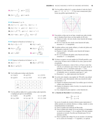 SECCIÓN 1.3 NUEVAS FUNCIONES A PARTIR DE FUNCIONES ANTERIORES 45
35. ,
36. , t(x) 苷 sen 2x
37–40 Encuentre f ⴰ t ⴰ h.
37. , ,
38. , ,
39. , ,
40. , ,
41–46 Exprese la función en la forma f ⴰ t.
41. 42.
43. 44.
45. 46.
47–49 Exprese la función en la forma f ⴰ t ⴰ h.
47. 48.
49.
50. Use la tabla para evaluar cada función.
(a) (b) (c)
(d) (e) (f)
51. Use las gráficas dadas de f y t para evaluar cada expresión,
o explique por qué no está definida.
(a) (b) (c)
(d) (e) (f)
x
y
0
f
g
2
2
共 f ⴰ f 兲共4兲
共t ⴰ t兲共2兲
共t ⴰ f 兲共6兲
共 f ⴰ t兲共0兲
t共 f 共0兲兲
f 共t共2兲兲
共 f ⴰ t兲共6兲
共t ⴰ f 兲共3兲
t共t共1兲兲
f 共 f 共1兲兲
t共 f 共1兲兲
f 共t共1兲兲
H共x兲 苷 sec4
(sx )
H共x兲 苷 s
8
2  ⱍx
ⱍ
H共x兲 苷 1  3x
2
u共t兲 苷
tan t
1  tan t
u共t兲 苷 scos t
G共x兲 苷 冑 x
1  x
3
F 共x兲 苷
s
3
x
1  s
3
x
F共x兲 苷 cos2
x
F共x兲 苷 共2x  x
2
兲4
h共x兲 苷 s
3
x
t共x兲 苷
x
x  1
f 共x兲 苷 tan x
h共x兲 苷 x
3
 2
t共x兲 苷 x
2
f 共x兲 苷 sx  3
h共x兲 苷 1  x
t共x兲 苷 x
2
f 共x兲 苷 2x  1
h共x兲 苷 x  1
t共x兲 苷 2x
f 共x兲 苷 x  1
f 共x兲 苷
x
1  x
t共x兲 苷
x  1
x  2
f 共x兲 苷 x 
1
x
52. Use las gráficas dadas de f y t para calcular el valor de f(t(x))
para x 苷 5, 4, 3, . . . , 5. Use estas estimaciones para
trazar una gráfica aproximada de f ⴰ t.
53. Una piedra se deja caer en un lago, creando una onda circular
que se desplaza hacia fuera con una rapidez de 60 cm/s.
(a) Exprese el radio r de este círculo como función del tiempo
t (en segundos).
(b) Si A es el área de este círculo como función del radio,
encuentre A ⴰ r e interprétela.
54. Un globo esférico está siendo inflado y el radio del globo está
aumentando a razón de 2 cm/s.
(a) Exprese el radio r del globo como función del tiempo t
(en segundos).
(b) Si V es el volumen del globo como función del radio,
encuentre V ⴰ r e interprételo.
55. Un barco se mueve con una rapidez de 30 km/h paralelo a una
costa recta. El barco está a 6 millas de la costa y pasa un faro
al mediodía.
(a) Exprese la distancia s entre el faro y el barco como fun-
ción de d, la distancia que el barco ha navegado desde el
mediodía; esto es, encuentre f para que s 苷 f (d).
(b) Exprese d como función de t, el tiempo transcurrido desde
el mediodía; esto es, encuentre t para que d 苷 t(t).
(c) Encuentre f ⴰ t. ¿Qué representa esta función?
56. Un avión está volando a una rapidez de 350 mi/h a una altitud
de una milla y pasa directamente sobre una estación de radar
en el tiempo t 苷 0.
(a) Exprese la distancia horizontal d (en millas) que el avión ha
volado como función de t.
(b) Exprese la distancia s entre el avión y la estación de radar
como función de d.
(c) Use composición para expresar s como función de t.
57. La función de Heaviside H está definida por
Se usa en el estudio de circuitos eléctricos para representar el
súbito aumento de corriente eléctrica o voltaje, cuando se cierra
instantáneamente un interruptor.
(a) Trace la gráfica de la función de Heaviside.
(b) Trace la gráfica del voltaje V(t) en un circuito si el interruptor
se cierra en un tiempo t 苷 0 y se aplican 120 volts instantá-
neamente al circuito. Escriba una fórmula para V(t) en
términos de H(t).
(c) Trace la gráfica del voltaje V(t) en un circuito si el interrup-
tor se cierra en el tiempo t 苷 5 segundos y se aplican
H共t兲 苷
0
1
si t  0
si t  0
g
f
x
y
0 1
1
x 1 2 3 4 5 6
3 1 4 2 2 5
6 3 2 1 2 3
t共x兲
f 共x兲
 