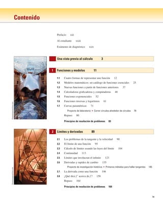 ix
Contenido
1.1 Cuatro formas de representar una función 12
1.2 Modelos matemáticos: un catálogo de funciones esenciales 25
1.3 Nuevas funciones a partir de funciones anteriores 37
1.4 Calculadoras graficadoras y computadoras 46
1.5 Funciones exponenciales 52
1.6 Funciones inversas y logaritmos 61
1.7 Curvas paramétricas 71
Proyecto de laboratorio ■ Correr círculos alrededor de círculos 79
Repaso 80
Principios de resolución de problemas 83
2.1 Los problemas de la tangente y la velocidad 90
2.2 El límite de una función 95
2.3 Cálculo de límites usando las leyes del límite 104
2.4 Continuidad 113
2.5 Límites que involucran el infinito 123
2.6 Derivadas y rapidez de cambio 135
Proyecto de investigación histórica ■ Primeros métodos para hallar tangentes 145
2.7 La derivada como una función 146
2.8 ¿Qué dice f⬘ acerca de f ? 158
Repaso 164
Principios de resolución de problemas 169
2 Límites y derivadas 89
1 Funciones y modelos 11
Una vista previa al cálculo 3
Prefacio xiii
Al estudiante xxiii
Exámenes de diagnóstico xxiv
thomasmayerarchive.com
thomasmayerarchive.com
 
