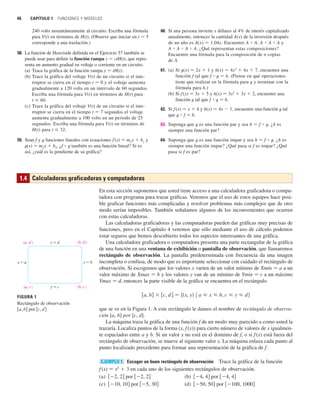 46 CAPÍTULO 1 FUNCIONES Y MODELOS
240 volts instantáneamente al circuito. Escriba una fórmula
para V(t) en términos de H(t). (Observe que iniciar en t 苷 5
corresponde a una traslación.)
58. La función de Heaviside definida en el Ejercicio 57 también se
puede usar para definir la función rampa y 苷 ctH(t), que repre-
senta un aumento gradual en voltaje o corriente en un circuito.
(a) Trace la gráfica de la función rampa y 苷 tH(t).
(b) Trace la gráfica del voltaje V(t) de un circuito si el inte-
rruptor se cierra en el tiempo t 苷 0 y el voltaje aumenta
gradualmente a 120 volts en un intervalo de 60 segundos.
Escriba una fórmula para V(t) en términos de H(t) para
t  60.
(c) Trace la gráfica del voltaje V(t) de un circuito si el inte-
rruptor se cierra en el tiempo t 苷 7 segundos el voltaje
aumenta gradualmente a 100 volts en un periodo de 25
segundos. Escriba una fórmula para V(t) en términos de
H(t) para t  32.
59. Sean f y t funciones lineales con ecuaciones f (x) 苷 m1
x  b1
y
t(x) 苷 m2
x  b2
. ¿f ⴰ t también es una función lineal? Si es
así, ¿cuál es la pendiente de su gráfica?
60. Si una persona invierte x dólares al 4% de interés capitalizado
anualmente, entonces la cantidad A(x) de la inversión después
de un año es A(x) 苷 1.04x. Encuentre A ⴰ A, A ⴰ A ⴰ A y
A ⴰ A ⴰ A ⴰ A. ¿Qué representan estas composiciones?
Encuentre una fórmula para la composición de n copias
de A.
61. (a) Si t(x) 苷 2x  1 y h(x) 苷 4x2
 4x  7, encuentre una
función f tal que f ⴰ t 苷 h. (Piense en qué operaciones
tiene que realizar en la fórmula para t y terminar con la
fórmula para h.)
(b) Si f(x) 苷 3x  5 y h(x) 苷 3x2
 3x  2, encuentre una
función t tal que f ⴰ t 苷 h.
62. Si f(x) 苷 x  4 y h(x) 苷 4x  1, encuentre una función t tal
que t ⴰ f 苷 h.
63. Suponga que t es una función par y sea h 苷 f ⴰ t. ¿h es
siempre una función par?
64. Suponga que t es una función impar y sea h 苷 f ⴰ t. ¿h es
siempre una función impar? ¿Qué pasa si f es impar? ¿Qué
pasa si f es par?
En esta sección suponemos que usted tiene acceso a una calculadora graficadora o compu-
tadora con programa para trazar gráficas. Veremos que el uso de estos equipos hace posi-
ble graficar funciones más complicadas y resolver problemas más complejos que de otro
modo serían imposibles. También señalamos algunos de los inconvenientes que ocurren
con estas calculadoras.
Las calculadoras graficadoras y las computadoras pueden dar gráficas muy precisas de
funciones, pero en el Capítulo 4 veremos que sólo mediante el uso de cálculo podemos
estar seguros que hemos descubierto todos los aspectos interesantes de una gráfica.
Una calculadora graficadora o computadora presenta una parte rectangular de la gráfica
de una función en una ventana de exhibición o pantalla de observación, que llamaremos
rectángulo de observación. La pantalla predeterminada con frecuencia da una imagen
incompleta o confusa, de modo que es importante seleccionar con cuidado el rectángulo de
observación. Si escogemos que los valores x varíen de un valor mínimo de Xmin 苷 a a un
valor máximo de Xmax 苷 b y los valores y van de un mínimo de Ymin 苷 c a un máximo
Ymax 苷 d, entonces la parte visible de la gráfica se encuentra en el rectángulo
que se ve en la Figura 1. A este rectángulo le damos el nombre de rectángulo de observa-
ción [a, b] por [c, d].
La máquina traza la gráfica de una función f de un modo muy parecido a como usted la
trazaría. Localiza puntos de la forma (x, f(x)) para cierto número de valores de x igualmen-
te espaciados entre a y b. Si un valor x no está en el dominio de f, o si f(x) está fuera del
rectángulo de observación, se mueve al siguiente valor x. La máquina enlaza cada punto al
punto localizado precedente para formar una representación de la gráfica de f.
Escoger un buen rectángulo de observación Trace la gráfica de la función
f(x) 苷 x2
 3 en cada uno de los siguientes rectángulos de observación.
(a) por (b) por
(c) por (d) por 关100, 1000兴
关50, 50兴
关5, 30兴
关10, 10兴
关4, 4兴
关4, 4兴
关2, 2兴
关2, 2兴
EJEMPLO 1
关a, b兴  关c, d 兴 苷 兵共x, y兲 ⱍ a  x  b, c  y  d 其
1.4 Calculadoras graficadoras y computadoras
FIGURA 1
Rectángulo de observación
关a, b兴 por 关c, d兴
y=d
x=a x=b
y=c
(a, d ) (b, d )
(a, c )
(b, c
)
 