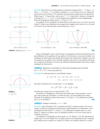 SECCIÓN 1.4 CALCULADORAS GRAFICADORAS Y COMPUTADORAS 47
SOLUCIÓN Para el inciso (a) seleccionamos el intervalo al ajustar Xmin 苷 2, Xmax 苷 2,
Ymin 苷 2 y Ymax 苷 2. La gráfica resultante se ve en la Figura 2(a). La ventana de
observación está en blanco. Un momento de pensamiento proporciona la explicación:
Observe que x2
0 para toda x, por lo que x2
 3 3 para toda x. Entonces, el rango de
la función f(x) 苷 x2
 3 es [3, ). Esto significa que la gráfica de f está completamente
fuera del rectángulo de observación [2, 2] por [2, 2].
Las gráficas de los rectángulos de observación en los incisos (b), (c) y (d) se ven en la
Figura 2. Observe que obtenemos una imagen más completa en los incisos (c) y (d), pero
en el inciso (d) no está claro que la intersección con y sea 3.
Vemos del Ejemplo 1 que la selección de un rectángulo de observación puede hacer la
gran diferencia en la apariencia de una gráfica. Con frecuencia es necesario cambiar a un
rectángulo de observación más grande para obtener una imagen más completa, una vista
más general, de la gráfica. En el siguiente ejemplo vemos que el conocimiento del domi-
nio y rango de una función a veces nos da suficiente información para seleccionar un buen
rectángulo de observación.
Determine un rectángulo de observación apropiado para la función
y úselo para graficar f.
SOLUCIÓN La expresión para f(x) está definida cuando
Por tanto el dominio de f es el intervalo [2, 2]. También
de modo que el rango de f es el intervalo .
Escogemos el rectángulo de observación de manera que el intervalo para x sea un
poco más grande que el dominio y el intervalo para y sea más grande que el rango.
Tomando el rectángulo de observación como [3, 3] por [1, 4], obtenemos la gráfica
que se ve en la Figura 3.
Grafique la función y 苷 x3
 150x.
SOLUCIÓN Aquí el dominio es ⺢, el conjunto de todos los números reales. Eso no nos
ayuda a escoger un rectángulo de observación. Experimentemos. Si empezamos con el
rectángulo de observación [5, 5] por [5, 5], obtenemos la gráfica que se ve en la
Figura 4. Aparece en blanco, pero en realidad la gráfica es casi tan vertical que se
confunde con el eje y.
Si cambiamos el rectángulo de observación a [20, 20] por [20, 20], obtenemos la
imagen que se ve en la Figura 5(a). La gráfica parece estar formada por rectas verticales,
pero sabemos que no puede ser correcta. Si vemos con cuidado mientras se escribe
EJEMPLO 3
[0, 2s2 ]
0  s8  2x
2
 s8 苷 2s2 ⬇ 2.83
? ⱍx
ⱍ  2 ? 2  x  2
8  2x
2
 0 ? 2x
2
 8 ? x
2
 4
f 共x兲 苷 s8  2x
2
EJEMPLO 2
FIGURA 2 Gráficas de ƒ=≈+3
(b) 关_4, 4兴 por 关_4, 4兴
4
_4
_4 4
(c) 关_10, 10兴 por 关_5, 30兴
30
_5
_10 10
(d) 关_50, 50兴 por 关_100, 1000兴
1000
_100
_50 50
(a) 关_2, 2兴 por 关_2, 2兴
2
_2
_2 2
FIGURA 3
4
_1
_3 3
8-2≈
y=œ„„„„„„
5
_5
_5 5
FIGURA 4
 
