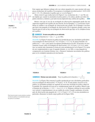 SECCIÓN 1.4 CALCULADORAS GRAFICADORAS Y COMPUTADORAS 49
Esto sugiere que debemos trabajar sólo con valores pequeños de x para mostrar sólo unas
pocas oscilaciones de la gráfica. Si escogemos el rectángulo de observación [0.25, 0.25]
por [1.5, 1.5], obtenemos la gráfica que se ve en la Figura 7.
Ahora vemos lo que estaba mal en la Figura 6. Las oscilaciones de y 苷 sen 50x son
tan rápidas que cuando la calculadora localiza puntos y los enlaza, pierde casi todos los
puntos máximos y mínimos y por tanto da una impresión muy confusa de la gráfica.
Hemos visto que el uso de un rectángulo de observación inapropiado puede dar una
impresión engañosa de la gráfica de una función. En los Ejemplos 1 y 3 resolvimos el pro-
blema al cambiar a un rectángulo de observación más grande. En el Ejemplo 4 tuvimos
que hacer más pequeño el rectángulo de observación. En el siguiente ejemplo vemos una
función para la cual no hay un rectángulo de observación que deje ver la verdadera forma
de la gráfica.
A veces una gráfica no es suficiente
Grafique la función f(x) 苷 sen x  .
SOLUCIÓN La Figura 8 muestra la gráfica de f producida por una calculadora graficadora
con rectángulo de observación de [6.5, 6.5] por [1.5, 1.5]. Se parece bastante a la
gráfica de y 苷 sen x, pero quizá con algunas protuberancias de más. Si hacemos un acer-
camiento (zoom) sobre el rectángulo de observación [0.1, 0.1] por [0.1, 0.1], pode-
mos ver mucho más claramente la forma de estas protuberancias en la Figura 9. La razón
de este comportamiento es que el segundo término, , es muy pequeño en
comparación con el primer término, sen x. Entonces, realmente necesitamos dos gráficas
para ver la verdadera naturaleza de esta función.
Eliminar una recta extraña Trace la gráfica de la función .
SOLUCIÓN La Figura 10(a) muestra la gráfica producida por una calculadora graficadora
con un rectángulo de observación [9, 9] por [9, 9]. Al unir puntos sucesivos en la
gráfica, la calculadora produjo un segmento de recta muy inclinado de arriba a abajo de
la pantalla, Ese segmento de recta no es verdaderamente parte de la gráfica. Observe que
el dominio de la función y 苷 1兾(1  x) es {x 兩 x 苷 1}. Podemos eliminar la recta extraña
casi vertical si experimentamos con un cambio de escala. Cuando cambiamos al rectán-
gulo de observación más pequeño de [4.7, 4.7] por [4.7, 4.7] en esta calculadora en
particular, obtenemos la mucho mejor gráfica de la Figura 10(b).
(a) (b)
9
_9
_9 9
4.7
_4.7
_4.7 4.7
FIGURA 10
y 苷
1
1  x
EJEMPLO 6
FIGURA 9
0.1
_0.1
_0.1 0.1
FIGURA 8
1.5
_1.5
_6.5 6.5
1
100 cos 100x
1
100 cos 100x
EJEMPLO 5
v
FIGURA 7
ƒ=sen 50x
1.5
_1.5
_0.25 0.25
Otra forma de evitar la recta extraña es cambiar
el modo de graficar en la calculadora para que
los puntos no se enlacen.
 