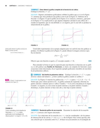 Cómo obtener la gráfica completa de la función de raíz cúbica
Grafique la función .
SOLUCIÓN Algunas calculadoras graficadoras exhiben la gráfica que se ve en la Figura
11, mientras que otras producen una gráfica como la de la Figura 12. Sabemos de la
Sección 1.2 (Figura 13) que la gráfica de la Figura 12 es correcta y entonces, ¿qué pasó
en la Figura 11? La explicación es que algunas máquinas calculan la raíz cúbica de x
usando un logaritmo, que no está definido si x es negativa, por lo cual sólo se produce la
mitad derecha de la gráfica.
Usted debe experimentar con su propia máquina para ver cuál de estas dos gráficas se
produce. Si obtiene la gráfica de la Figura 11, puede obtener la imagen correcta si gra-
fica la función
Observe que esta función es igual a (excepto cuando x 苷 0).
Para entender la forma en que la expresión para una función se relaciona con su gráfi-
ca, es útil graficar una familia de funciones, es decir, un conjunto de funciones cuyas
ecuaciones están relacionadas. En el siguiente ejemplo graficamos miembros de una fami-
lia de polinomios cúbicos.
Una familia de polinomios cúbicos Grafique la función y 苷 x3
 cx para
diversos valores del número c. ¿Cómo cambia la gráfica cuando se cambia c?
SOLUCIÓN La Figura 13 muestra las gráficas de y 苷 x3
 cx para c 苷 2, 1, 0, 1 y 2.
Vemos que, para valores positivos de c, la gráfica aumenta de izquierda a derecha sin
puntos máximo o mínimo (picos o valles). Cuando c 苷 0, la curva está plana en el origen.
Cuando c es negativa, la curva tiene un punto máximo y un punto mínimo. Cuando c
disminuye, el punto máximo se hace más alto y más bajo el punto mínimo.
Resolución gráfica de una ecuación Encuentre la solución de la ecuación
cos x 苷 x correcta a dos lugares decimales.
SOLUCIÓN Las soluciones de la ecuación cos x 苷 x son las coordenadas x de los puntos
de intersección de las curvas y 苷 cos x y y 苷 x. De la Figura 14(a) vemos que hay sólo
una solución que se encuentra entre 0 y 1. Al hacer un acercamiento en el rectángulo de
EJEMPLO 9
(a) y=˛+2x (b) y=˛+x (c) y=˛ (d) y=˛-x (e) y=˛-2x
EJEMPLO 8
v
s
3
x
f 共x兲 苷
x
ⱍx
ⱍ
ⴢ ⱍx
ⱍ1兾3
FIGURA 11
2
_2
_3 3
FIGURA 12
2
_2
_3 3
y 苷 s
3
x
EJEMPLO 7
50 CAPÍTULO 1 FUNCIONES Y MODELOS
En Visual 1.4 usted puede ver una
animación de la Figura 13.
TEC
Usted puede obtener la gráfica correcta con
Maple si primero escribe
with(RealDomain);
FIGURA 13
Varios miembros de la familia de
funciones y=˛+cx, todos
graficados en el rectángulo de
observación 关_2, 2兴 por 关_2.5, 2.5兴
 