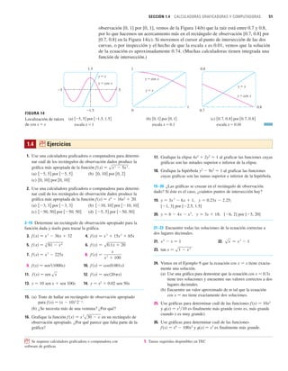 SECCIÓN 1.4 CALCULADORAS GRAFICADORAS Y COMPUTADORAS 51
observación [0, 1] por [0, 1], vemos de la Figura 14(b) que la raíz está entre 0.7 y 0.8,
por lo que hacemos un acercamiento más en el rectángulo de observación [0.7, 0.8] por
[0.7, 0.8] en la Figura 14(c). Si movemos el cursor al punto de intersección de las dos
curvas, o por inspección y el hecho de que la escala x es 0.01, vemos que la solución
de la ecuación es aproximadamente 0.74. (Muchas calculadoras tienen integrada una
función de intersección.)
关0.7, 0.8兴 por 关0.7, 0.8兴
escala x=0.01
(c)
关0, 1兴 por 关0, 1兴
escala x=0.1
(b)
关_5, 5兴 por 关_1.5, 1.5兴
escala x=1
(a)
0.8
0.7
0.8
y=x
1
0
1
y=x
1.5
_1.5
_5 5
y=x
y=cos x
FIGURA 14
Localización de raíces
de cos x=x
y=cos x
y=cos x
1.4 ; Ejercicios
1. Use una calculadora graficadora o computadora para determi-
nar cuál de los rectángulos de observación dados produce la
gráfica más apropiada de la función .
(a) por (b) por
(c) por
2. Use una calculadora graficadora o computadora para determi-
nar cuál de los rectángulos de observación dados produce la
gráfica más apropiada de la función f(x) 苷 x4
 16x2
 20.
(a) por (b) por
(c) por (d) por
3–14 Determine un rectángulo de observación apropiado para la
función dada y úselo para trazar la gráfica.
3. 4.
5. 6.
7. 8.
9. f(x) 苷 sen2
(1000x) 10.
11. 12.
13. y 苷 10 sen x  sen 100x 14. y 苷 x2
 0.02 sen 50x
15. (a) Trate de hallar un rectángulo de observación apropiado
para f(x) 苷 (x  10)3
2x
.
(b) ¿Se necesita más de una ventana? ¿Por qué?
16. Grafique la función en un rectángulo de
observación apropiado. ¿Por qué parece que falta parte de la
gráfica?
f 共x兲 苷 x
2
s30  x
f 共x兲 苷 sec共20 x兲
f 共x兲 苷 sen x
f 共x兲 苷 cos共0.001x兲
f 共x兲 苷
x
x
2
 100
f 共x兲 苷 x
3
 225x
f 共x兲 苷 s0.1x  20
f 共x兲 苷 s
4
81  x
4
f 共x兲 苷 x
3
 15x
2
 65x
f 共x兲 苷 x
2
 36x  32
关50, 50兴
关5, 5兴
关50, 50兴
关50, 50兴
关10, 10兴
关10, 10兴
关3, 3兴
关3, 3兴
关0, 10兴
关0, 10兴
关0, 2兴
关0, 10兴
关5, 5兴
关5, 5兴
f 共x兲 苷 sx
3  5x
2
17. Grafique la elipse 4x2
 2y2
苷 1 al graficar las funciones cuyas
gráficas son las mitades superior e inferior de la elipse.
18. Grafique la hipérbola y2
 9x2
苷 1 al graficar las funciones
cuyas gráficas son las ramas superior e inferior de la hipérbola.
19–20 ¿Las gráficas se cruzan en el rectángulo de observación
dado? Si éste es el caso, ¿cuántos puntos de intersección hay?
19. , ;
[1, 3] por [2.5, 1.5]
20. , ; [6, 2] por [5, 20]
21–23 Encuentre todas las soluciones de la ecuación correctas a
dos lugares decimales.
21. 22.
23.
24. Vimos en el Ejemplo 9 que la ecuación cos x 苷 x tiene exacta-
mente una solución.
(a) Use una gráfica para demostrar que la ecuación cos x 苷 0.3x
tiene tres soluciones y encuentre sus valores correctos a dos
lugares decimales.
(b) Encuentre un valor aproximado de m tal que la ecuación
cos x 苷 mx tiene exactamente dos soluciones.
25. Use gráficas para determinar cuál de las funciones f(x) 苷 10x2
y t(x) 苷 x3
兾10 es finalmente más grande (esto es, más grande
cuando x es muy grande).
26. Use gráficas para determinar cuál de las funciones
f(x) 苷 x4
 100x3
y t(x) 苷 x3
es finalmente más grande.
tan x 苷 s1  x
2
sx 苷 x
3
 1
x
4
 x 苷 1
y 苷 3x  18
y 苷 6  4x  x
2
y 苷 0.23x  2.25
y 苷 3x
2
 6x  1
; Se requiere calculadora graficadora o computadora con 1. Tareas sugeridas disponibles en TEC
software de gráficas
 