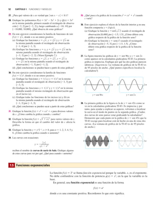 52 CAPÍTULO 1 FUNCIONES Y MODELOS
27. ¿Para qué valores de x es verdad que 兩 sen x  x 兩  0.1?
28. Grafique los polinomios P(x) 苷 3x5
 5x3
 2x y Q(x) 苷 3x5
en la misma pantalla, primero usando el rectángulo de observa-
ción [2, 2] por [2, 2] y luego cambiando a [10, 10] por
[10,000, 10,000]. ¿Qué observa de estas gráficas?
29. En este ejercicio consideramos la familia de funciones de raíz
, donde n es un entero positivo.
(a) Grafique las funciones , y en
la misma pantalla usando el rectángulo de observación
[1, 4] por [1, 3].
(b) Grafique las funciones y 苷 x, y en la
misma pantalla usando el rectángulo de observación
[3, 3] por [2, 2]. (Véase Ejemplo 7.)
(c) Grafique las funciones , , y
en la misma pantalla usando el rectángulo de
observación [1, 3] por [1, 2].
(d) ¿Qué conclusiones se pueden hacer a partir de estas gráficas?
30. En este ejercicio consideramos la familia de funciones
f (x) 苷 1兾xn
, donde n es un entero positivo.
(a) Grafique las funciones y 苷 1兾x y y 苷 1兾x3
en la misma
pantalla usando el rectángulo de observación [3, 3] por
[3, 3].
(b) Grafique las funciones y 苷 1兾x2
y y 苷 1兾x4
en la misma
pantalla usando el mismo rectángulo de observación que
en el inciso (a).
(c) Grafique todas las funciones de los incisos (a) y (b) en
la misma pantalla usando el rectángulo de observación
[1, 3] por [1, 3].
(d) ¿Qué conclusiones se pueden sacar a partir de estas gráficas?
31. Grafique la función f(x) 苷 x4
 cx2
 x para diversos valores
de c. ¿Cómo cambia la gráfica cuando c cambia?
32. Grafique la función f (x) 苷 para varios valores de c.
Describa la forma en que el cambio del valor de c afecta la
gráfica.
33. Grafique la función y 苷 xn
2x
, x 0, para n 苷 1, 2, 3, 4, 5 y
6. ¿Cómo cambia la gráfica cuando n aumenta?
34. Las curvas con ecuaciones
reciben el nombre de curvas de nariz de bala. Grafique algunas
de estas curvas para ver por qué. ¿Qué pasa cuando c aumenta?
y 苷 ⱍx
ⱍ
sc  x
2
s1  cx
2
y 苷 s
5
x
y 苷 s
4
x
y 苷 s
3
x
y 苷 sx
y 苷 s
5
x
y 苷 s
3
x
y 苷 s
6
x
y 苷 s
4
x
y 苷 sx
f 共x兲 苷 s
n
x
35. ¿Qué pasa a la gráfica de la ecuación y2
苷 cx3
 x2
cuando
c varía?
36. Este ejercicio explora el efecto de la función interior t en una
función compuesta y 苷 f(t(x)).
(a) Grafique la función usando el rectángulo de
observación [0,400] por [1.5, 1.5]. ¿Cómo difiere esta
gráfica respecto de la gráfica de la función seno?
(b) Grafique la función y 苷 sen(x2
) usando el rectángulo
de observación [5, 5] por [1.5, 1.5]. ¿Cómo
difiere esta gráfica respecto de la gráfica de la función
seno?
37. La figura muestra las gráficas de y 苷 sen 96x y y 苷 sen 2x
como aparece en la calculadora graficadora TI-83. La primera
gráfica es imprecisa. Explique por qué las dos gráficas parecen
idénticas. [Sugerencia: La ventana de gráficas de la TI-83 es
de 95 pixeles de ancho. ¿Qué puntos específicos localiza la
calculadora?]
38. La primera gráfica de la figura es la de y 苷 sen 45x como se
ve en la calculadora graficadora TI-83. Es imprecisa y por
tanto, para ayudar a explicar su aspecto, volvemos a localizar
la curva en el modo de puntos en la segunda gráfica. ¿Cuáles
dos curvas de seno parece estar graficando la calculadora?
Demuestre que cada punto en la gráfica de y 苷 sen 45x que la
TI-83 escoge para localizar está de hecho en una de estas dos
curvas. (La ventana de gráfica de la TI-83 es de 95 pixeles
de ancho.)
0 2π 0 2π
y=sen 96x
0 2π
y=sen 2x
0 2π
y 苷sen x
La función f(x) 苷 2x
se llama función exponencial porque la variable, x, es el exponente.
No debe confundirse con la función de potencia t(x) 苷 x2
, en la que la variable es la
base.
En general, una función exponencial es una función de la forma
f (x) 苷 ax
donde a es una constante positiva. Recordemos lo que esto significa.
1.5 Funciones exponenciales
 