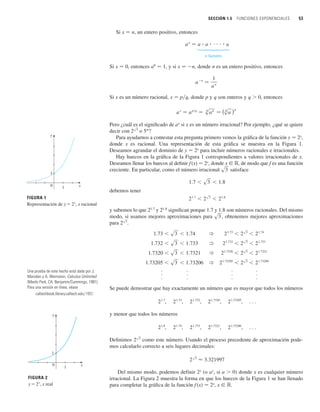 SECCIÓN 1.5 FUNCIONES EXPONENCIALES 53
Si x 苷 n, un entero positivo, entonces
n factores
Si x 苷 0, entonces a0
苷 1, y si x 苷 n, donde n es un entero positivo, entonces
Si x es un número racional, x 苷 p兾q, donde p y q son enteros y q  0, entonces
Pero ¿cuál es el significado de ax
si x es un número irracional? Por ejemplo, ¿qué se quiere
decir con o 5p
?
Para ayudarnos a contestar esta pregunta primero vemos la gráfica de la función y 苷 2x
,
donde x es racional. Una representación de esta gráfica se muestra en la Figura 1.
Deseamos agrandar el dominio de y 苷 2x
para incluir números racionales e irracionales.
Hay huecos en la gráfica de la Figura 1 correspondientes a valores irracionales de x.
Deseamos llenar los huecos al definir f(x) 苷 2x
, donde x 僆 ⺢, de modo que f es una función
creciente. En particular, como el número irracional satisface
debemos tener
y sabemos lo que 21.7
y 21.8
significan porque 1.7 y 1.8 son números racionales. Del mismo
modo, si usamos mejores aproximaciones para , obtenemos mejores aproximaciones
para .
. . . .
. . . .
. . . .
Se puede demostrar que hay exactamente un número que es mayor que todos los números
. . .
y menor que todos los números
. . .
Definimos como este número. Usando el proceso precedente de aproximación pode-
mos calcularlo correcto a seis lugares decimales:
Del mismo modo, podemos definir 2x
(o ax
, si a  0) donde x es cualquier número
irracional. La Figura 2 muestra la forma en que los huecos de la Figura 1 se han llenado
para completar la gráfica de la función f(x) 苷 2x
, x 僆 ⺢.
2s3
⬇ 3.321997
2s3
21.73206
,
21.7321
,
21.733
,
21.74
,
21.8
,
21.73205
,
21.7320
,
21.732
,
21.73
,
21.7
,
1.73205  s3  1.73206 ? 21.73205
 2s3
 21.73206
1.7320  s3  1.7321 ? 21.7320
 2s3
 21.7321
1.732  s3  1.733 ? 21.732
 2s3
 21.733
1.73  s3  1.74 ? 21.73
 2s3
 21.74
2s3
s3
21.7
 2s3
 21.8
1.7  s3  1.8
s3
2s3
a
x
苷 a
p兾q
苷
q
sa
p
苷 (q
sa )p
a
n
苷
1
a
n
a
n
苷 a ⴢ a ⴢ    ⴢ a
FIGURA 1
Representación de y=2®, x racional
x
0
y
1
1
x
1
0
y
1
FIGURA 2
y=2®, x real
Una prueba de este hecho está dada por J.
Marsden y A. Weinstein, Calculus Unlimited
(Menlo Park, CA: Benjamin/Cummings, 1981).
Para una versión en línea, véase
caltechbook.library.caltech.edu/197/
 