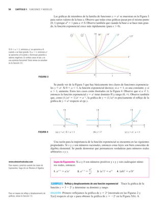 54 CAPÍTULO 1 FUNCIONES Y MODELOS
Las gráficas de miembros de la familia de funciones y 苷 ax
se muestran en la Figura 3
para varios valores de la base a. Observe que todas estas gráficas pasan por el mismo punto
(0, 1) porque a0
苷 1 para a 苷 0. Observe también que cuando la base a se hace más gran-
de, la función exponencial crece más rápidamente (para x  0).
Se puede ver de la Figura 3 que hay básicamente tres clases de funciones exponencia-
les y 苷 ax
. Si 0  a  1, la función exponencial decrece; si a 苷 1, es una constante; y si
a  1, aumenta. Estos tres casos están ilustrados en la Figura 4. Observe que si a 苷 1,
entonces la función exponencial y 苷 ax
tiene dominio ⺢ y rango (0, ). Observe también
que, como (1兾a)x
苷 1兾ax
苷 ax
, la gráfica de y 苷 (1兾a)x
es precisamente el reflejo de la
gráfica de y 苷 ax
respecto al eje y.
Una razón para la importancia de la función exponencial se encuentra en las siguientes
propiedades. Si x y y son números racionales, entonces estas leyes son bien conocidas de
álgebra elemental. Se puede demostrar que permanecen verdaderas para números reales
arbitrarios x y y.
Leyes de Exponentes Si a y b son números positivos y x y y son cualesquier núme-
ros reales, entonces
1. 2. 3. 4.
Reflejo y desplazamiento de una función exponencial Trace la gráfica de la
función y 苷 3  2x
y determine su dominio y rango.
SOLUCIÓN Primero reflejamos la gráfica de y 苷 2x
[mostrada en las Figuras 2 y
5(a)] respecto al eje x para obtener la gráfica de y 苷 2x
en la Figura 5(b). A
EJEMPLO 1
共ab兲x
苷 a
x
b
x
共a
x
兲y
苷 a
x y
a
xy
苷
a
x
a
y
a
xy
苷 a
x
a
y
FIGURA 4 (a) y=a®, 0a1 (b) y=1® (c) y=a®, a1
1
(0, 1)
(0, 1)
x
0
y y
x
0
x
0
y
FIGURA 3
0
1®
1.5®
2®
4®
10®
” ’®
1
4
” ’®
1
2
x
y
1
Si 0  a  1, entonces ax
se aproxima a 0
cuando x se hace grande. Si a  1, entonces ax
se aproxima a 0 cuando x disminuye pasando a
valores negativos. En ambos casos el eje x es
una asíntota horizontal. Estos temas se estudian
en la Sección 2.5.
Para un repaso de reflejo y desplazamiento de
gráficas, véase la Sección 1.3.
www.stewartcalculus.com
Para repaso y práctica usando las Leyes de
Exponentes, haga clic en Review of Algebra.
 