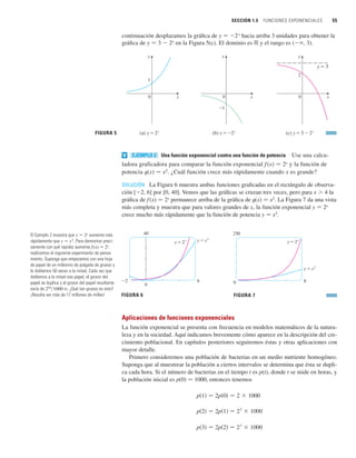 SECCIÓN 1.5 FUNCIONES EXPONENCIALES 55
continuación desplazamos la gráfica de y 苷 2x
hacia arriba 3 unidades para obtener la
gráfica de y 苷 3  2x
en la Figura 5(c). El dominio es ⺢ y el rango es ( , 3).
Una función exponencial contra una función de potencia Use una calcu-
ladora graficadora para comparar la función exponencial f (x) 苷 2x
y la función de
potencia t(x) 苷 x2
. ¿Cuál función crece más rápidamente cuando x es grande?
SOLUCIÓN La Figura 6 muestra ambas funciones graficadas en el rectángulo de observa-
ción [2, 6] por [0, 40]. Vemos que las gráficas se cruzan tres veces, pero para x  4 la
gráfica de f(x) 苷 2x
permanece arriba de la gráfica de t(x) 苷 x2
. La Figura 7 da una vista
más completa y muestra que para valores grandes de x, la función exponencial y 苷 2x
crece mucho más rápidamente que la función de potencia y 苷 x2
.
Aplicaciones de funciones exponenciales
La función exponencial se presenta con frecuencia en modelos matemáticos de la natura-
leza y en la sociedad. Aquí indicamos brevemente cómo aparece en la descripción del cre-
cimiento poblacional. En capítulos posteriores seguiremos éstas y otras aplicaciones con
mayor detalle.
Primero consideremos una población de bacterias en un medio nutriente homogéneo.
Suponga que al muestrear la población a ciertos intervalos se determina que ésta se dupli-
ca cada hora. Si el número de bacterias en el tiempo t es p(t), donde t se mide en horas, y
la población inicial es p(0) 苷 1000, entonces tenemos
p共3兲 苷 2p共2兲 苷 23
 1000
p共2兲 苷 2p共1兲 苷 22
 1000
p共1兲 苷 2p共0兲 苷 2  1000
250
0 8
y=2®
y=≈
FIGURA 7
40
0
_2 6
y=2® y=≈
FIGURA 6
EJEMPLO 2
v
FIGURA 5
0
1
(a) y=2®
x
y
0
_1
(b) y=_2®
x
y
y=3
0
2
(c) y=3-2®
x
y
El Ejemplo 2 muestra que y 苷 2x
aumenta más
rápidamente que y 苷 x2
. Para demostrar preci-
samente con qué rapidez aumenta f(x) 苷 2x
,
realicemos el siguiente experimento de pensa-
miento. Suponga que empezamos con una hoja
de papel de un milésimo de pulgada de grueso y
lo doblamos 50 veces a la mitad. Cada vez que
doblemos a la mitad ese papel, el grosor del
papel se duplica y el grosor del papel resultante
sería de 250
兾1000 in. ¿Qué tan grueso es esto?
¡Resulta ser más de 17 millones de millas!
 