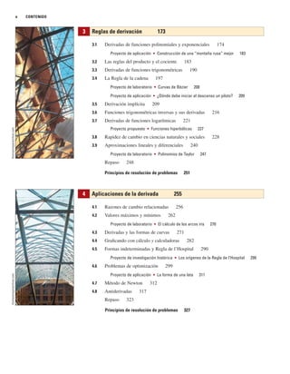 x CONTENIDO
3.1 Derivadas de funciones polinomiales y exponenciales 174
Proyecto de aplicación ■ Construcción de una “montaña rusa” mejor 183
3.2 Las reglas del producto y el cociente 183
3.3 Derivadas de funciones trigonométricas 190
3.4 La Regla de la cadena 197
Proyecto de laboratorio ■ Curvas de Bézier 208
Proyecto de aplicación ■ ¿Dónde debe iniciar el descenso un piloto? 209
3.5 Derivación implícita 209
3.6 Funciones trigonométricas inversas y sus derivadas 216
3.7 Derivadas de funciones logarítmicas 221
Proyecto propuesto ■ Funciones hiperbólicas 227
3.8 Rapidez de cambio en ciencias naturales y sociales 228
3.9 Aproximaciones lineales y diferenciales 240
Proyecto de laboratorio ■ Polinomios de Taylor 247
Repaso 248
Principios de resolución de problemas 251
4.1 Razones de cambio relacionadas 256
4.2 Valores máximos y mínimos 262
Proyecto de laboratorio ■ El cálculo de los arcos iris 270
4.3 Derivadas y las formas de curvas 271
4.4 Graficando con cálculo y calculadoras 282
4.5 Formas indeterminadas y Regla de l’Hospital 290
Proyecto de investigación histórica ■ Los orígenes de la Regla de l’Hospital 299
4.6 Problemas de optimización 299
Proyecto de aplicación ■ La forma de una lata 311
4.7 Método de Newton 312
4.8 Antiderivadas 317
Repaso 323
Principios de resolución de problemas 327
4 Aplicaciones de la derivada 255
3 Reglas de derivación 173
thomasmayerarchive.com
thomasmayerarchive.com
 