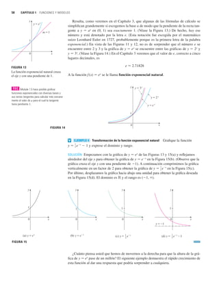 58 CAPÍTULO 1 FUNCIONES Y MODELOS
Resulta, como veremos en el Capítulo 3, que algunas de las fórmulas de cálculo se
simplifican grandemente si escogemos la base a de modo que la pendiente de la recta tan-
gente a y 苷 ax
en (0, 1) sea exactamente 1. (Véase la Figura 13.) De hecho, hay ese
número y está denotado por la letra e. (Esta notación fue escogida por el matemático
suizo Leonhard Euler en 1727, probablemente porque es la primera letra de la palabra
exponencial.) En vista de las Figuras 11 y 12, no es de sorprender que el número e se
encuentre entre 2 y 3 y la gráfica de y 苷 ex
se encuentre entre las gráficas de y 苷 2x
y
y 苷 3x
. (Véase la Figura 14.) En el Capítulo 3 veremos que el valor de e, correcto a cinco
lugares decimales, es
e ⬇ 2.71828
A la función f (x) 苷 ex
se le llama función exponencial natural.
Transformación de la función exponencial natural Grafique la función
y exprese el dominio y rango.
SOLUCIÓN Empezamos con la gráfica de y 苷 ex
de las Figuras 13 y 15(a) y reflejamos
alrededor del eje y para obtener la gráfica de y 苷 ex
en la Figura 15(b). (Observe que la
gráfica cruza el eje y con una pendiente de 1). A continuación comprimimos la gráfica
verticalmente en un factor de 2 para obtener la gráfica de en la Figura 15(c).
Por último, desplazamos la gráfica hacia abajo una unidad para obtener la gráfica deseada
en la Figura 15(d). El dominio es ⺢ y el rango es (1, ).
¿Cuánto piensa usted que hemos de movernos a la derecha para que la altura de la grá-
fica de y 苷 ex
pase de un millón? El siguiente ejemplo demuestra el rápido crecimiento de
esta función al dar una respuesta que podría sorprender a cualquiera.
FIGURA 15
1
2
(d) y= e–®-1
y=_1
0
1
1
2
(c) y= e–®
0
1
0
(b) y=e–®
1
x
0
y
(a) y=´
1
y
x
y
x
y
x
y 苷
1
2 e
x
y 苷
1
2 e
x
 1
EJEMPLO 4
v
FIGURA 14
0
1
y=2®
y=e®
y=3®
y
x
FIGURA 13
La función exponencial natural cruza
el eje y con una pendiente de 1.
0
y=´
1
m=1
x
y
Module 1.5 hace posible graficar
funciones exponenciales con diversas bases y
sus rectas tangentes para calcular más cercana-
mente el valor de a para el cual la tangente
tiene pendiente 1.
TEC
 