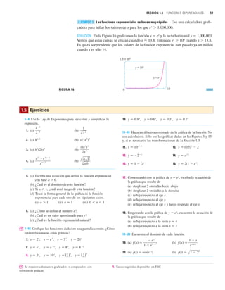 SECCIÓN 1.5 FUNCIONES EXPONENCIALES 59
Las funciones exponenciales se hacen muy rápidas Use una calculadora grafi-
cadora para hallar los valores de x para los que ex
 1,000,000.
SOLUCIÓN En la Figura 16 graficamos la función y 苷 ex
y la recta horizontal y 苷 1,000,000.
Vemos que estas curvas se cruzan cuando x ⬇ 13.8. Entonces ex
 106
cuando x  13.8.
Es quizá sorprendente que los valores de la función exponencial han pasado ya un millón
cuando x es sólo 14.
FIGURA 16
1.5x10^
0 15
y=´
y=10^
EJEMPLO 5
1.5 Ejercicios
1–4 Use la Ley de Exponentes para reescribir y simplificar la
expresión.
1. (a) (b)
2. (a) (b)
3. (a) (b)
4. (a) (b)
5. (a) Escriba una ecuación que defina la función exponencial
con base a  0.
(b) ¿Cuál es el dominio de esta función?
(c) Si a 苷 1, ¿cuál es el rango de esta función?
(d) Trace la forma general de la gráfica de la función
exponencial para cada uno de los siguientes casos.
(i) (ii) (iii)
6. (a) ¿Cómo se define el número e?
(b) ¿Cuál es un valor aproximado para e?
(c) ¿Cuál es la función exponencial natural?
; 7–10 Grafique las funciones dadas en una pantalla común. ¿Cómo
están relacionadas estas gráficas?
7. , , ,
8. , , ,
9. , , , y 苷 (1
10)x
y 苷 (1
3 )x
y 苷 10x
y 苷 3x
y 苷 8x
y 苷 8x
y 苷 e
x
y 苷 e
x
y 苷 20x
y 苷 5x
y 苷 e
x
y 苷 2x
0  a  1
a 苷 1
a  1
sa sb
s
3
ab
x
2n
ⴢ x
3n1
x
n2
共6y
3
兲4
2y
5
b
8
共2b兲4
x共3x
2
兲3
84兾3
1
s
3
x
4
43
28
10. , , ,
11–16 Haga un dibujo aproximado de la gráfica de la función. No
use calculadora. Sólo use las gráficas dadas en las Figuras 3 y 13
y, si es necesario, las transformaciones de la Sección 1.3.
11. 12.
13. 14.
15. 16.
17. Comenzando con la gráfica de y 苷 ex
, escriba la ecuación de
la gráfica que resulte de
(a) desplazar 2 unidades hacia abajo
(b) desplazar 2 unidades a la derecha
(c) reflejar respecto al eje x
(d) reflejar respecto al eje y
(e) reflejar respecto al eje x y luego respecto al eje y
18. Empezando con la gráfica de y 苷 ex
, encuentre la ecuación de
la gráfica que resulte de
(a) reflejar respecto a la recta y 苷 4
(b) reflejar respecto a la recta x 苷 2
19–20 Encuentre el dominio de cada función.
19. (a) (b)
20. (a) t(t) 苷 sen(et
) (b) t共t兲 苷 s1  2t
f 共x兲 苷
1  x
e
cos x
f 共x兲 苷
1  e
x
2
1  e
1x
2
y 苷 2共1  e
x
兲
y 苷 1 
1
2 e
x
y 苷 e
ⱍx
ⱍ
y 苷 2x
y 苷 共0.5兲x
 2
y 苷 10x2
y 苷 0.1x
y 苷 0.3x
y 苷 0.6x
y 苷 0.9x
; Se requiere calculadora graficadora o computadora con 1. Tareas sugeridas disponibles en TEC
software de gráficas
 