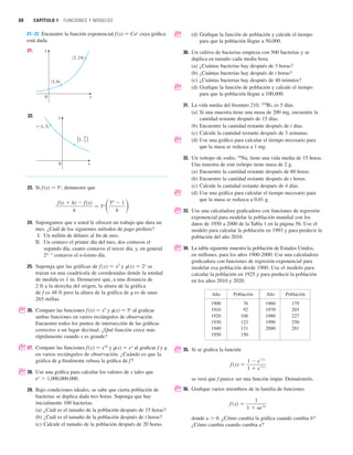 60 CAPÍTULO 1 FUNCIONES Y MODELOS
21–22 Encuentre la función exponencial f (x) 苷 Cax
cuya gráfica
está dada.
21.
22.
23. Si f(x) 苷 5x
, demuestre que
24. Supongamos que a usted le ofrecen un trabajo que dura un
mes. ¿Cuál de los siguientes métodos de pago prefiere?
I. Un millón de dólares al fin de mes.
II. Un centavo el primer día del mes, dos centavos el
segundo día, cuatro centavos el tercer día, y, en general
2n1
centavos el n-ésimo día.
25. Suponga que las gráficas de f (x) 苷 x2
y t(x) 苷 2x
se
trazan en una cuadrícula de coordenadas donde la unidad
de medida es 1 in. Demuestre que, a una distancia de
2 ft a la derecha del origen, la altura de la gráfica
de f es 48 ft pero la altura de la gráfica de t es de unas
265 millas.
; 26. Compare las funciones f (x) 苷 x5
y t(x) 苷 5x
al graficar
ambas funciones en varios rectángulos de observación.
Encuentre todos los puntos de intersección de las gráficas
correctos a un lugar decimal. ¿Qué función crece más
rápidamente cuando x es grande?
; 27. Compare las funciones f (x) 苷 x10
y t(x) 苷 ex
al graficar f y t
en varios rectángulos de observación. ¿Cuándo es que la
gráfica de t finalmente rebasa la gráfica de f?
; 28. Use una gráfica para calcular los valores de x tales que
ex
 1,000,000,000.
29. Bajo condiciones ideales, se sabe que cierta población de
bacterias se duplica dada tres horas. Suponga que hay
inicialmente 100 bacterias.
(a) ¿Cuál es el tamaño de la población después de 15 horas?
(b) ¿Cuál es el tamaño de la población después de t horas?
(c) Calcule el tamaño de la población después de 20 horas.
f (x  h)  f (x)
h
苷 5x
冉5h
 1
h
冊
(_1, 3)
”1, ’
4
3
0
y
x
0
(1, 6)
(3, 24)
y
x
; (d) Grafique la función de población y calcule el tiempo
para que la población llegue a 50,000.
30. Un cultivo de bacterias empieza con 500 bacterias y se
duplica en tamaño cada media hora.
(a) ¿Cuántas bacterias hay después de 3 horas?
(b) ¿Cuántas bacterias hay después de t horas?
(c) ¿Cuántas bacterias hay después de 40 minutos?
; (d) Grafique la función de población y calcule el tiempo
para que la población llegue a 100,000.
31. La vida media del bismuto 210, 210
Bi, es 5 días.
(a) Si una muestra tiene una masa de 200 mg, encuentre la
cantidad restante después de 15 días.
(b) Encuentre la cantidad restante después de t días.
(c) Calcule la cantidad restante después de 3 semanas.
; (d) Use una gráfica para calcular el tiempo necesario para
que la masa se reduzca a 1 mg.
32. Un isótopo de sodio, 24
Na, tiene una vida media de 15 horas.
Una muestra de este isótopo tiene masa de 2 g.
(a) Encuentre la cantidad restante después de 60 horas.
(b) Encuentre la cantidad restante después de t horas.
(c) Calcule la cantidad restante después de 4 días.
; (d) Use una gráfica para calcular el tiempo necesario para
que la masa se reduzca a 0.01 g.
; 33. Use una calculadora graficadora con funciones de regresión
exponencial para modelar la población mundial con los
datos de 1950 a 2000 de la Tabla 1 en la página 56. Use el
modelo para calcular la población en 1993 y para predecir la
población del año 2010.
; 34. La tabla siguiente muestra la población de Estados Unidos,
en millones, para los años 1900-2000. Use una calculadora
graficadora con funciones de regresión exponencial para
modelar esa población desde 1900. Use el modelo para
calcular la población en 1925 y para predecir la población
en los años 2010 y 2020.
; 35. Si se grafica la función
se verá que f parece ser una función impar. Demuéstrelo.
; 36. Grafique varios miembros de la familia de funciones
donde a  0. ¿Cómo cambia la gráfica cuando cambia b?
¿Cómo cambia cuando cambia a?
f 共x兲 苷
1
1  ae
bx
f 共x兲 苷
1  e
1兾x
1  e
1兾x
Año Población Año Población
1900 76 1960 179
1910 92 1970 203
1920 106 1980 227
1930 123 1990 250
1940 131 2000 281
1950 150
 