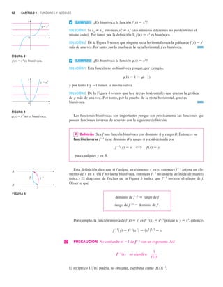 62 CAPÍTULO 1 FUNCIONES Y MODELOS
¿Es biunívoca la función f(x) 苷 x3
?
SOLUCIÓN 1 Si x1
苷 x2
, entonces x1
3
苷 x2
3
(dos números diferentes no pueden tener el
mismo cubo). Por tanto, por la definición 1, f (x) 苷 x3
es biunívoca.
SOLUCIÓN 2 De la Figura 3 vemos que ninguna recta horizontal cruza la gráfica de f(x) 苷 x3
más de una vez. Por tanto, por la prueba de la recta horizontal, f es biunívoca.
¿Es biunívoca la función t(x) 苷 x2
?
SOLUCIÓN 1 Esta función no es biunívoca porque, por ejemplo,
t(1) 苷 1 苷 t(1)
y por tanto 1 y 1 tienen la misma salida.
SOLUCIÓN 2 De la Figura 4 vemos que hay rectas horizontales que cruzan la gráfica
de t más de una vez. Por tanto, por la prueba de la recta horizontal, t no es
biunívoca.
Las funciones biunívocas son importantes porque son precisamente las funciones que
poseen funciones inversas de acuerdo con la siguiente definición.
Definición Sea f una función biunívoca con dominio A y rango B. Entonces su
función inversa f1
tiene dominio B y rango A y está definida por
para cualquier y en B.
Esta definición dice que si f asigna un elemento x en y, entonces f 1
asigna un ele-
mento de y en x. (Si f no fuera biunívoca, entonces f 1
no estaría definida de manera
única.) El diagrama de flechas de la Figura 5 indica que f 1
invierte el efecto de f.
Observe que
dominio de f 1
苷 rango de f
rango de f1
苷 dominio de f
Por ejemplo, la función inversa de f (x) 苷 x3
es f1
(x) 苷 x1兾3
porque si y 苷 x3
, entonces
| PRECAUCIÓN No confundir el 1 de f1
con un exponente. Así
f 1
(x) no significa
El recíproco 1兾f(x) podría, no obstante, escribirse como [f (x)]1
,
1
f 共x兲
f
1
共y兲 苷 f
1
共x
3
兲 苷 共x
3
兲1兾3
苷 x
f 共x兲 苷 y
?
f
1
共y兲 苷 x
2
EJEMPLO 2
v
EJEMPLO 1
v
FIGURA 3
ƒ=˛ es biunívoca.
0
y=˛
y
x
FIGURA 4
©=≈ no es biunívoca.
0
y=≈
x
y
x
y
A
B
f –!
f
FIGURA 5
 