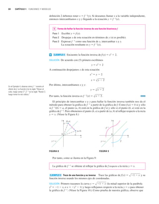 64 CAPÍTULO 1 FUNCIONES Y MODELOS
definición 2 debemos tener x 苷 f1
(y). Si deseamos llamar x a la variable independiente,
entonces intercambiamos x y y llegando a la ecuación y 苷 f 1
(x).
Forma de hallar la función inversa de una función biunívoca f
Paso 1 Escribir y 苷 f(x).
Paso 2 Despejar x de esta ecuación en términos de y (si es posible).
Paso 3 Expresar f1
como una función de x, intercambiar x y y.
La ecuación resultante es y 苷 f1
(x).
Encuentre la función inversa de f (x) 苷 x3
 2.
SOLUCIÓN De acuerdo con (5) primero escribimos
y 苷 x3
 2
A continuación despejamos x de esta ecuación:
Por último, intercambiamos x y y:
Por tanto, la función inversa es .
El principio de intercambiar x y y para hallar la función inversa también nos da el
método para obtener la gráfica de f 1
a partir de la gráfica de f. Como f (a) 苷 b si y sólo
si f 1
(b) 苷 a, el punto (a, b) está en la gráfica de f si y sólo si el punto (b, a) está en la
gráfica de f1
. Pero obtenemos el punto (b, a) a partir de (a, b) al reflejar respecto a la recta
y 苷 x. (Véase la Figura 8.)
Por tanto, como se ilustra en la Figura 9:
La gráfica de f1
se obtiene al reflejar la gráfica de f respecto a la recta y 苷 x.
Trazo de una función y su inversa Trace las gráficas de y su
función inversa usando los mismos ejes de coordenadas.
SOLUCIÓN Primero trazamos la curva (la mitad superior de la parábola
y2
苷 1  x, o x 苷 y2
 1) y luego reflejamos respecto a la recta y 苷 x para obtener
la gráfica de f 1
. (Véase la Figura 10.) Como prueba de nuestra gráfica, observe que
y 苷 s1  x
f 共x兲 苷 s1  x
EJEMPLO 5
FIGURA 8 FIGURA 9
0
y
x
(b, a)
(a, b)
y=x
0
y
x
f –!
y=x f
f
1
共x兲 苷 s
3
x  2
y 苷 s
3
x  2
x 苷 s
3
y  2
x
3
苷 y  2
EJEMPLO 4
v
5
En el Ejemplo 4, observe cómo f1
invierte el
efecto de f. La función f es la regla “Elevar al
cubo, luego sumar 2”; f1
es la regla “Restar 2,
luego tomar la raíz cúbica.”
 