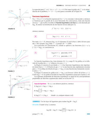SECCIÓN 1.6 FUNCIONES INVERSAS Y LOGARITMOS 65
la expresión para f1
es f1
(x) 苷 x2
 1, x 0. Por tanto la gráfica de f1
es la mitad
derecha de la parábola y 苷 x2
 1 y esto parece razonable de la Figura 10.
Funciones logarítmicas
Si a  0 y a 苷 1, la función exponencial f(x) 苷 ax
es creciente o decreciente y entonces
es biunívoca por la prueba de la recta horizontal. En consecuencia, tiene una función
inversa f1
, que recibe el nombre de función logarítmica con base a y está denotada por
loga
. Si usamos la formulación de una función inversa dada por (3),
entonces tenemos
Por tanto, si x  0, entonces loga
x es el exponente al cual la base a debe elevarse para
dar x. Por ejemplo, log10
0.001 苷 3 porque 103
苷 0.001.
Las ecuaciones de cancelación (4), cuando se aplican a las funciones f (x) 苷 ax
y
f 1
(x) 苷 loga
x, se convierten en
loga
(ax
) 苷 x para toda x 僆 ⺢
aloga x
苷 x para toda x  0
La función logarítmica loga
tiene dominio (0, ) y rango ⺢. Su gráfica es la refle-
xión de la gráfica de y 苷 ax
respecto a la recta y 苷 x.
La Figura 11 muestra el caso donde a  1. (Las funciones logarítmicas más importan-
tes tienen base a  1.) El hecho de que y 苷 ax
es una función muy rápidamente creciente
para x  0 se refleja en el hecho de que y 苷 loga
x es una función muy lentamente crecien-
te para x  1.
La Figura 12 muestra las gráficas de y 苷 loga
x con diversos valores de la base a  1.
Como loga
1 苷 0, las gráficas de todas las funciones logarítmicas pasan por el punto (1, 0).
Las siguientes propiedades de funciones logarítmicas se siguen de las correspondientes
propiedades de funciones exponenciales dadas en la Sección 1.5.
Leyes de logaritmos Si x y y son números positivos, entonces
1.
2.
3. (donde r es cualquier número real)
Use las leyes de logaritmos para evaluar log2
80  log2
5.
SOLUCIÓN Usando la ley 2, tenemos
porque 24
苷 16.
log2 80  log2 5 苷 log2冉80
5
冊苷 log2 16 苷 4
EJEMPLO 6
loga共x
r
兲 苷 r loga x
loga冉x
y
冊苷 loga x  loga y
loga共xy兲 苷 loga x  loga y
7
a
y
苷 x
?
loga x 苷 y
6
f 共y兲 苷 x
?
f
1
共x兲 苷 y
0
y=x
y=ƒ
(0, _1)
y=f –!(x)
(_1, 0)
FIGURA 10
y
x
0
y=x
y=a®, a1
y=loga x, a1
FIGURA 11
y
x
FIGURA 12
0
y
1
x
1
y=log£ x
y=log™ x
y=log∞ x
y=log¡¸ x
 