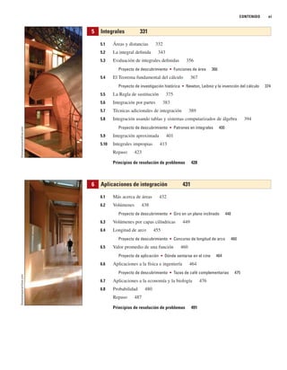 CONTENIDO xi
5.1 Áreas y distancias 332
5.2 La integral definida 343
5.3 Evaluación de integrales definidas 356
Proyecto de descubrimiento ■ Funciones de área 366
5.4 El Teorema fundamental del cálculo 367
Proyecto de investigación histórica ■ Newton, Leibniz y la invención del cálculo 374
5.5 La Regla de sustitución 375
5.6 Integración por partes 383
5.7 Técnicas adicionales de integración 389
5.8 Integración usando tablas y sistemas computarizados de álgebra 394
Proyecto de descubrimiento ■ Patrones en integrales 400
5.9 Integración aproximada 401
5.10 Integrales impropias 413
Repaso 423
Principios de resolución de problemas 428
6.1 Más acerca de áreas 432
6.2 Volúmenes 438
Proyecto de descubrimiento ■ Giro en un plano inclinado 448
6.3 Volúmenes por capas cilíndricas 449
6.4 Longitud de arco 455
Proyecto de descubrimiento ■ Concurso de longitud de arco 460
6.5 Valor promedio de una función 460
Proyecto de aplicación ■ Dónde sentarse en el cine 464
6.6 Aplicaciones a la física e ingeniería 464
Proyecto de descubrimiento ■ Tazas de café complementarias 475
6.7 Aplicaciones a la economía y la biología 476
6.8 Probabilidad 480
Repaso 487
Principios de resolución de problemas 491
6 Aplicaciones de integración 431
5 Integrales 331
thomasmayerarchive.com
thomasmayerarchive.com
 