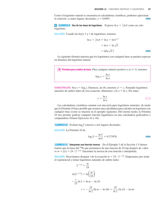 SECCIÓN 1.6 FUNCIONES INVERSAS Y LOGARITMOS 67
Como el logaritmo natural se encuentra en calculadoras científicas, podemos aproximar
la solución: a cuatro lugares decimales, x ⬇ 0.8991.
Uso de las leyes de logaritmos Exprese como un solo
logaritmo.
SOLUCIÓN Usando las leyes 3 y 1 de logaritmos, tenemos
La siguiente fórmula muestra que los logaritmos con cualquier base se pueden expresar
en términos del logaritmo natural.
Fórmula para cambio de base Para cualquier número positivo a (a 苷 1), tenemos
DEMOSTRACIÓN Sea y 苷 loga
x. Entonces, de (6), tenemos ay
苷 x. Tomando logaritmos
naturales de ambos lados de esta ecuación, obtenemos y ln a 苷 ln x. Por tanto,
Las calculadoras científicas cuentan con una tecla para logaritmos naturales, de modo
que la Fórmula 10 hace posible que usemos una calculadora para calcular un logaritmo con
cualquier base (como se muestra en el ejemplo siguiente). Del mismo modo, la Fórmula
10 nos permite graficar cualquier función logarítmica en una calculadora graficadora o
computadora (Véanse Ejercicios 43 y 44).
Evaluar log8
5 correcto a seis lugares decimales.
SOLUCIÓN La Fórmula 10 da
Interpretar una función inversa En el Ejemplo 3 de la Sección 1.5 demos-
tramos que la masa del 90
Sr que permanece de una muestra de 24 mg después de t años
es m 苷 f(t) 苷 24 ⴢ 2t兾25
. Encuentre la inversa de esta función e interprétela.
SOLUCIÓN Necesitamos despejar t de la ecuación m 苷 24 ⴢ 2t兾25
. Empezamos por aislar
el exponencial y tomar logaritmos naturales de ambos lados
t 苷 
25
ln 2
共ln m  ln 24兲 苷
25
ln 2
共ln 24  ln m兲

t
25
ln 2 苷 ln m  ln 24
ln共2t兾25
兲 苷 ln冉m
24
冊
2t兾25
苷
m
24
EJEMPLO 11
log8 5 苷
ln 5
ln 8
⬇ 0.773976
EJEMPLO 10
y 苷
ln x
ln a
loga x 苷
ln x
ln a
10
苷 ln(a sb )
苷 ln a  ln sb
ln a 
1
2 ln b 苷 ln a  ln b
1兾2
ln a 
1
2 ln b
EJEMPLO 9
v
 