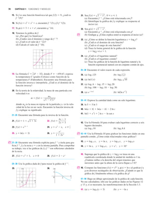 70 CAPÍTULO 1 FUNCIONES Y MODELOS
15. Si f es una función biunívoca tal que f (2) 苷 9, ¿cuál es
f 1
(9)?
16. Si f(x) 苷 x5
 x3
 x, encuentre f1
(3) y f( f 1
(2)).
17. Si t(x) 苷 3  x  ex
, encuentre t1
(4).
18. Tenemos la gráfica de f.
(a) ¿Por qué f es biunívoca?
(b) ¿Cuáles son el dominio y rango de f1
?
(c) ¿Cuál es el valor de f1
(2)?
(d) Calcule el valor de f1
(0).
19. La fórmula , donde F 459.67, exprese
la temperatura C (grados Celsius) como función de la
temperatura F (Fahrenheit). Encuentre una fórmula para
la función inversa e interprétela. ¿Cuál es el dominio de la
función inversa?
20. En la teoría de la relatividad, la masa de una partícula con
velocidad v es
donde m0
es la masa en reposo de la partícula y c es la velo-
cidad de la luz en un vacío. Encuentre la función inversa de
f y explique su significado.
21–26 Encuentre una fórmula para la inversa de la función.
21. 22.
23. 24. ,
25. 26.
; 27–28 Encuentre una fórmula explícita para f1
y úsela para gra-
ficar f 1
, f y la recta y 苷 x en la misma pantalla. Para comprobar
su trabajo, vea si las gráficas de f y f1
son reflexiones alrededor
de la recta.
27. , 28.
29–30 Use la gráfica dada de f para trazar la gráfica de f1
.
29. 30. y
x
0 2
1
y
x
0 1
1
f 共x兲 苷 2  e
x
x  0
f 共x兲 苷 x
4
 1
y 苷
e
x
1  2e
x
y 苷 ln共x  3兲
x  1
2
y 苷 x
2
 x
f 共x兲 苷 e
2x1
f 共x兲 苷
4x  1
2x  3
f 共x兲 苷 1  s2  3x
m 苷 f 共v兲 苷
m 0
s1  v2
兾c
2
C 苷
5
9 共F  32兲
y
x
0 1
1
31. Sea , .
(a) Encuentre f1
. ¿Cómo está relacionada con f?
(b) Identifique la gráfica de f y explique su respuesta al
inciso (a).
32. Sea .
(a) Encuentre t1
. ¿Cómo está relacionada con t?
; (b) Grafique t. ¿Cómo explica usted su respuesta al inciso (a)?
33. (a) ¿Cómo se define la función logarítmica y 苷 loga
x?
(b) ¿Cuál es el dominio de esta función?
(c) ¿Cuál es el rango de esta función?
(d) Trace la forma general de la gráfica de la función
y 苷 loga
x si a  1.
34. (a) ¿Cuál es el logaritmo natural?
(b) ¿Cuál es el logaritmo común?
(c) Trace las gráficas de la función de logaritmo natural y la
función exponencial natural con un conjunto común de ejes.
35–38 Encuentre el valor exacto de cada expresión.
35. (a) (b)
36. (a) (b)
37. (a)
(b)
38. (a) (b)
39–41 Exprese la cantidad dada como un solo logaritmo.
42. Use la Fórmula 10 para evaluar cada logaritmo correcto a seis
lugares decimales.
(a) (b)
; 43–44 Use la Fórmula 10 para graficar las funciones dadas en una
pantalla común. ¿Cómo están relacionadas estas gráficas?
43. , , ,
44. , , ,
45. Suponga que la gráfica de y 苷 log2
x se traza en una
cuadrícula coordenada donde la unidad de medida es 1 in.
¿Cuántas millas a la derecha del origen tenemos que
movernos antes que la altura de la curva llegue a 3 ft?
; 46. Compare las funciones f (x) 苷 x0.1
y t(x) 苷 ln x al graficar f y
t en diversos rectángulos de observación. ¿Cuándo es que la
gráfica de f finalmente rebasa a la gráfica de t?
47–48 Haga un dibujo aproximado de la gráfica de cada función.
No use calculadora; sólo use las gráficas dadas en las Figuras 12
y 13 y, si es necesario, las transformaciones de la Sección 1.3.
47. (a) (b) y 苷 ln x
y 苷 log10共x  5兲
y 苷 10x
y 苷 e
x
y 苷 log10 x
y 苷 ln x
y 苷 log50 x
y 苷 log10 x
y 苷 ln x
y 苷 log1.5 x
log2 8.4
log12 10
ln共1  x2
兲 
1
2 ln x  ln sen x
ln共a  b兲  ln共a  b兲  2 ln c
ln 5  5 ln 3
ln(ln e
e
10
)
e
2 ln 5
log3 100  log3 18  log3 50
log2 6  log2 15  log2 20
log10 s10
ln共1兾e兲
log3 ( 1
27)
log5 125
t共x兲 苷 s
3
1  x
3
0  x  1
f 共x兲 苷 s1  x
2
 