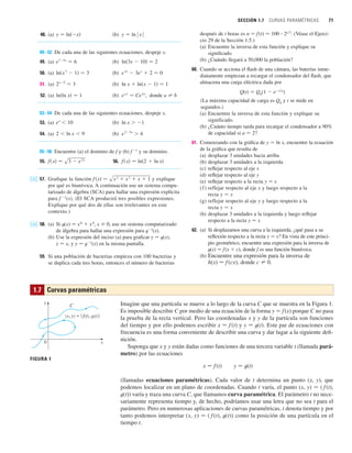 SECCIÓN 1.7 CURVAS PARAMÉTRICAS 71
48. (a) (b)
49–52 De cada una de las siguientes ecuaciones, despeje x.
49. (a) (b)
50. (a) (b)
51. (a) (b)
52. (a) (b) , donde
53–54 De cada una de las siguientes ecuaciones, despeje x.
53. (a) (b)
54. (a) (b)
55–56 Encuentre (a) el dominio de f y (b) f 1
y su dominio.
55. 56.
57. Grafique la función y explique
por qué es biunívoca. A continuación use un sistema compu-
tarizado de álgebra (SCA) para hallar una expresión explícita
para f 1
(x). (El SCA producirá tres posibles expresiones.
Explique por qué dos de ellas son irrelevantes en este
contexto.)
58. (a) Si t(x) 苷 x6
 x4
, x 0, use un sistema computarizado
de álgebra para hallar una expresión para t1
(x).
(b) Use la expresión del inciso (a) para graficar y 苷 t(x),
y 苷 x, y y 苷 t1
(x) en la misma pantalla.
59. Si una población de bacterias empieza con 100 bacterias y
se duplica cada tres horas, entonces el número de bacterias
CAS
f 共x兲 苷 sx
3  x
2  x  1
CAS
f 共x兲 苷 ln共2  ln x兲
f 共x兲 苷 s3  e
2x
e
23x
 4
2  ln x  9
ln x  1
e
x
 10
a 苷 b
e
a x
苷 Ce
b x
ln共ln x兲 苷 1
ln x  ln共x  1兲 苷 1
2x5
苷 3
e
2x
 3e
x
 2 苷 0
ln共x
2
 1兲 苷 3
ln共3x  10兲 苷 2
e
74x
苷 6
y 苷 ln ⱍx
ⱍ
y 苷 ln共x兲 después de t horas es n 苷 f(t) 苷 100 ⴢ 2t兾3
. (Véase el Ejerci-
cio 29 de la Sección 1.5.)
(a) Encuentre la inversa de esta función y explique su
significado.
(b) ¿Cuándo llegará a 50,000 la población?
60. Cuando se acciona el flash de una cámara, las baterías inme-
diatamente empiezan a recargar el condensador del flash, que
almacena una carga eléctrica dada por
Q(t) 苷 Q0
(1  et兾a
)
(La máxima capacidad de carga es Q0
y t se mide en
segundos.)
(a) Encuentre la inversa de esta función y explique su
significado.
(b) ¿Cuánto tiempo tarda para recargar el condensador a 90%
de capacidad si a 苷 2?
61. Comenzando con la gráfica de y 苷 ln x, encuentre la ecuación
de la gráfica que resulta de
(a) desplazar 3 unidades hacia arriba
(b) desplazar 3 unidades a la izquierda
(c) reflejar respecto al eje x
(d) reflejar respecto al eje y
(e) reflejar respecto a la recta y 苷 x
(f) reflejar respecto al eje x y luego respecto a la
recta y 苷 x
(g) reflejar respecto al eje y y luego respecto a la
recta y 苷 x
(h) desplazar 3 unidades a la izquierda y luego reflejar
respecto a la recta y 苷 x
62. (a) Si desplazamos una curva a la izquierda, ¿qué pasa a su
reflexión respecto a la recta y 苷 x? En vista de este princi-
pio geométrico, encuentre una expresión para la inversa de
t(x) 苷 f(x  c), donde f es una función biunívoca.
(b) Encuentre una expresión para la inversa de
h(x) 苷 f (cx), donde c 苷 0.
Imagine que una partícula se mueve a lo largo de la curva C que se muestra en la Figura 1.
Es imposible describir C por medio de una ecuación de la forma y 苷 f(x) porque C no pasa
la prueba de la recta vertical. Pero las coordenadas x y y de la partícula son funciones
del tiempo y por ello podemos escribir x 苷 f (t) y y 苷 t(t). Este par de ecuaciones con
frecuencia es una forma conveniente de describir una curva y dar lugar a la siguiente defi-
nición.
Suponga que x y y están dadas como funciones de una tercera variable t (llamada pará-
metro) por las ecuaciones
x 苷 f (t) y 苷 t(t)
(llamadas ecuaciones paramétricas). Cada valor de t determina un punto (x, y), que
podemos localizar en un plano de coordenadas. Cuando t varía, el punto (x, y) 苷 ( f (t),
t(t)) varía y traza una curva C, que llamamos curva paramétrica. El parámetro t no nece-
sariamente representa tiempo y, de hecho, podríamos usar una letra que no sea t para el
parámetro. Pero en numerosas aplicaciones de curvas paramétricas, t denota tiempo y por
tanto podemos interpretar (x, y) 苷 ( f (t), t(t)) como la posición de una partícula en el
tiempo t.
1.7 Curvas paramétricas
C
0
(x, y)={f(t), g(t)}
FIGURA 1
y
x
 