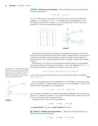 72 CAPÍTULO 1 FUNCIONES Y MODELOS
Graficar una curva paramétrica Trace e identifique la curva definida por las
ecuaciones paramétricas
x 苷 t2
 2t y 苷 t  1
SOLUCIÓN Cada valor de t da un punto en la curva, como se muestra en la tabla. Por
ejemplo, si t 苷 0, entonces x 苷 0, y 苷 1 y por tanto el punto correspondiente es (0, 1).
En la Figura 2 localizamos los puntos (x, y) determinados por diversos valores del
parámetro t y los unimos para obtener una curva.
Una partícula cuya posición sea dada por las ecuaciones paramétricas se mueve a lo
largo de la curva en la dirección de las flechas cuando t aumenta. Observe que los puntos
consecutivos marcados en la curva aparecen a intervalos iguales en tiempo pero no a
iguales distancias. Esto es porque la partícula reduce su rapidez y luego acelera cuando t
aumenta.
De la Figura 2 se ve que la curva trazada por la partícula puede ser una parábola.
Esto puede confirmarse al eliminar el parámetro t como sigue. Obtenemos t 苷 y  1
de la segunda ecuación y sustituimos en la primera ecuación. Esto da
y por ello la curva representada por las ecuaciones paramétricas dadas es la parábola
x 苷 y2
 4y  3.
No se puso ninguna restricción en el parámetro t en el Ejemplo 1, de modo que supu-
simos que t podría ser cualquier número real, pero a veces restringimos t a estar en un
intervalo finito. Por ejemplo, la curva paramétrica
que se muestra en la Figura 3 es la parte de la parábola del Ejemplo 1 que se inicia en el
punto (0, 1) y termina en el punto (8, 5). La punta de flecha indica la dirección en la que
la curva está trazada cuando t aumenta de 0 a 4.
En general, la curva con ecuaciones paramétricas
y 苷 t(t)
tiene punto inicial ( f(a), t(a)) y punto terminal ( f(b), t(b)).
Identificar una curva paramétrica ¿Qué curva está representada por las
siguientes ecuaciones paramétricas?
y 苷 sen t 0  t  2
x 苷 cos t
EJEMPLO 2
v
a  t  b
x 苷 f 共t兲
0  t  4
y 苷 t  1
x 苷 t
2
 2t
x 苷 t
2
 2t 苷 共y  1兲2
 2共y  1兲 苷 y
2
 4y  3
FIGURA 2
0
t=0
t=1
t=2
t=3
t=4
t=_1
t=_2
(0, 1)
y
x
8
EJEMPLO 1
t x y
2 8 1
1 3 0
0 0 1
1 1 2
2 0 3
3 3 4
4 8 5
Esta ecuación en x y y describe dónde ha estado
la partícula, pero no nos dice cuándo la partícula
estaba en un punto en particular. Las ecuaciones
paramétricas tienen una ventaja: nos indican
cuándo la partícula estaba en un punto. También
indican la dirección del movimiento.
FIGURA 3
0
(8, 5)
(0, 1)
y
x
 