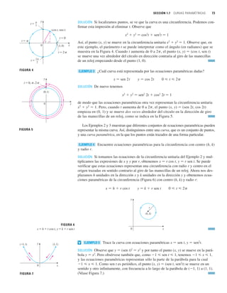 SECCIÓN 1.7 CURVAS PARAMÉTRICAS 73
SOLUCIÓN Si localizamos puntos, se ve que la curva es una circunferencia. Podemos con-
firmar esta impresión al eliminar t. Observe que
x2
 y2
苷 cos2
t  sen2
t 苷 1
Así, el punto (x, y) se mueve en la circunferencia unitaria x2
 y2
苷 1. Observe que, en
este ejemplo, el parámetro t se puede interpretar como el ángulo (en radianes) que se
muestra en la Figura 4. Cuando t aumenta de 0 a 2p, el punto (x, y) 苷 (cos t, sen t)
se mueve una vez alrededor del círculo en dirección contraria al giro de las manecillas
de un reloj empezando desde el punto (1, 0).
¿Cuál curva está representada por las ecuaciones paramétricas dadas?
x 苷 sen 2t
SOLUCIÓN De nuevo tenemos
x2
 y2
苷 sen2
2t  cos2
2t 苷 1
de modo que las ecuaciones paramétricas otra vez representan la circunferencia unitaria
x2
 y2
苷 1. Pero, cuando t aumenta de 0 a 2p, el punto (x, y) 苷 (sen 2t, cos 2t)
empieza en (0, 1) y se mueve dos veces alrededor del círculo en la dirección de giro
de las manecillas de un reloj, como se indica en la Figura 5.
Los Ejemplos 2 y 3 muestran que diferentes conjuntos de ecuaciones paramétricas pueden
representar la misma curva. Así, distinguimos entre una curva, que es un conjunto de puntos,
y una curva paramétrica, en la que los puntos están trazados de una forma particular.
Encuentre ecuaciones paramétricas para la circunferencia con centro (h, k)
y radio r.
SOLUCIÓN Si tomamos las ecuaciones de la circunferencia unitaria del Ejemplo 2 y mul-
tiplicamos las expresiones de x y y por r, obtenemos x 苷 r cos t, y 苷 r sen t. Se puede
verificar que estas ecuaciones representan una circunferencia con radio r y centro en el
origen trazadas en sentido contrario al giro de las manecillas de un reloj. Ahora nos des-
plazamos h unidades en la dirección x y k unidades en la dirección y y obtenemos ecua-
ciones paramétricas de la circunferencia (Figura 6) con centro (h, k) y radio r:
y 苷 k  r sen t
Trace la curva con ecuaciones paramétricas x 苷 sen t, y 苷 sen2
t.
SOLUCIÓN Observe que y 苷 (sen t)2
苷 x2
y por tanto el punto (x, y) se mueve en la pará-
bola y 苷 x2
. Pero obsérvese también que, como 1  sen t  1, tenemos 1  x  1,
y las ecuaciones paramétricas representan sólo la parte de la parábola para la cual
1  x  1. Como sen t es periódico, el punto (x, y) 苷 (sen t, sen2
t) se mueve en un
sentido y otro infinitamente, con frecuencia a lo largo de la parábola de (1, 1) a (1, 1).
(Véase Figura 7.)
EJEMPLO 5
v
FIGURA 6
x=h+r cos t, y=k+r sen t 0
(h, k)
r
x
y
0  t  2
x 苷 h  r cos t
EJEMPLO 4
0  t  2
y 苷 cos 2t
EJEMPLO 3
FIGURA 4
3π
2
t=
π
2
t=
0
t
t=0
(1, 0)
(cos t, sen t)
t=2π
t=π
x
y
0
t=0, π, 2π
FIGURA 5
x
y
(0, 1)
FIGURA 7
0
(1, 1)
(_1, 1)
x
y
 