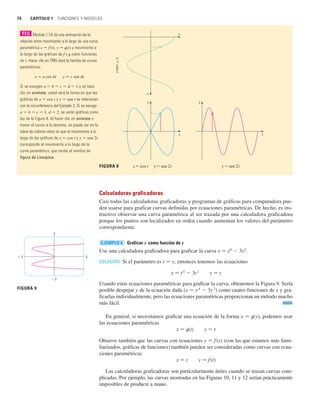 Calculadoras graficadoras
Casi todas las calculadoras graficadoras y programas de gráficas para computadora pue-
den usarse para graficar curvas definidas por ecuaciones paramétricas. De hecho, es ins-
tructivo observar una curva paramétrica al ser trazada por una calculadora graficadora
porque los puntos son localizados en orden cuando aumentan los valores del parámetro
correspondiente.
Graficar x como función de y
Use una calculadora graficadora para graficar la curva x 苷 y4
 3y2
.
SOLUCIÓN Si el parámetro es t 苷 y, entonces tenemos las ecuaciones
x 苷 t4
 3t2
y 苷 t
Usando estas ecuaciones paramétricas para graficar la curva, obtenemos la Figura 9. Sería
posible despejar y de la ecuación dada (x 苷 y4
 3y 2
) como cuatro funciones de x y gra-
ficarlas individualmente, pero las ecuaciones paramétricas proporcionan un método mucho
más fácil.
En general, si necesitamos graficar una ecuación de la forma x 苷 t(y), podemos usar
las ecuaciones paramétricas
x 苷 t(t) y 苷 t
Observe también que las curvas con ecuaciones y 苷 f (x) (con las que estamos más fami-
liarizados, gráficas de funciones) también pueden ser consideradas como curvas con ecua-
ciones paramétricas
x 苷 t y 苷 f(t)
Las calculadoras graficadoras son particularmente útiles cuando se trazan curvas com-
plicadas. Por ejemplo, las curvas mostradas en las Figuras 10, 11 y 12 serían prácticamente
imposibles de producir a mano.
EJEMPLO 6
y=sen 2t
x=cos t y=sen 2t
x=cos
t
FIGURA 8
t
x
y
t
y
x
74 CAPÍTULO 1 FUNCIONES Y MODELOS
Module 1.7A da una animación de la
relación entre movimiento a lo largo de una curva
paramétrica x 苷 f (t), y 苷 t(t) y movimiento a
lo largo de las gráficas de f y t como funciones
de t. Hacer clic en TRIG dará la familia de curvas
paramétricas
x 苷 a cos bt y 苷 c sen dt
Si se escogen a 苷 b 苷 c 苷 d 苷 1 y se hace
clic en animate, usted verá la forma en que las
gráficas de x 苷 cos t y y 苷 sen t se relacionan
con la circunferencia del Ejemplo 2. Si se escoge
a 苷 b 苷 c 苷 1, d 苷 2, se verán gráficas como
las de la Figura 8. Al hacer clic en animate o
mover el cursor a la derecha, se puede ver en la
clave de colores cómo es que el movimiento a lo
largo de las gráficas de x 苷 cos t y y 苷 sen 2t
corresponde al movimiento a lo largo de la
curva paramétrica, que recibe el nombre de
figura de Lissajous.
TEC
3
_3
_3 3
FIGURA 9
 