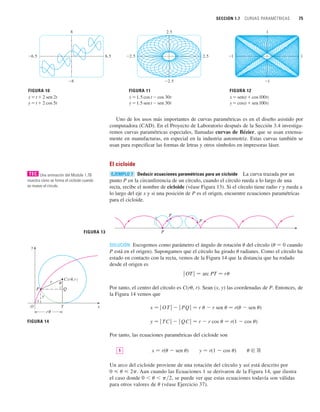 SECCIÓN 1.7 CURVAS PARAMÉTRICAS 75
Uno de los usos más importantes de curvas paramétricas es en el diseño asistido por
computadora (CAD). En el Proyecto de Laboratorio después de la Sección 3.4 investiga-
remos curvas paramétricas especiales, llamadas curvas de Bézier, que se usan extensa-
mente en manufacturas, en especial en la industria automotriz. Estas curvas también se
usan para especificar las formas de letras y otros símbolos en impresoras láser.
El cicloide
Deducir ecuaciones paramétricas para un cicloide La curva trazada por un
punto P en la circunferencia de un círculo, cuando el círculo rueda a lo largo de una
recta, recibe el nombre de cicloide (véase Figura 13). Si el círculo tiene radio r y rueda a
lo largo del eje x y si una posición de P es el origen, encuentre ecuaciones paramétricas
para el cicloide.
SOLUCIÓN Escogemos como parámetro el ángulo de rotación u del círculo (u 苷 0 cuando
P está en el origen). Supongamos que el círculo ha girado u radianes. Como el círculo ha
estado en contacto con la recta, vemos de la Figura 14 que la distancia que ha rodado
desde el origen es
Por tanto, el centro del círculo es C(ru, r). Sean (x, y) las coordenadas de P. Entonces, de
la Figura 14 vemos que
x 苷 兩 OT 兩  兩 PQ 兩 苷 r u  r sen u 苷 r(u  sen u)
y 苷 兩 TC 兩  兩 QC 兩 苷 r  r cos u 苷 r(1  cos u)
Por tanto, las ecuaciones paramétricas del cicloide son
x 苷 r(u  sen u) y 苷 r(1  cos u) u 僆 ⺢
Un arco del cicloide proviene de una rotación del círculo y así está descrito por
0  u  2p. Aun cuando las Ecuaciones 1 se derivaron de la Figura 14, que ilustra
el caso donde 0  u  p兾2, se puede ver que estas ecuaciones todavía son válidas
para otros valores de u (véase Ejercicio 37).
1
ⱍOT
ⱍ 苷 arc PT 苷 r
FIGURA 13 P
P
P
EJEMPLO 7
8
_8
_6.5 6.5
FIGURA 10
x=t+2 sen 2t
y=t+2 cos 5t
2.5
_2.5
2.5
FIGURA 11
x=1.5 cos t-cos 30t
y=1.5 sen t-sen 30t
_2.5
1
_1
1
FIGURA 12
x=sen(t+cos 100t)
y=cos(t+sen 100t)
_1
Una animación del Module 1.7B
muestra cómo se forma el cicloide cuando
se mueve el círculo.
TEC
FIGURA 14
x
O
y
T
C(r¨, r)
r ¨
x
y
r¨
P Q
 