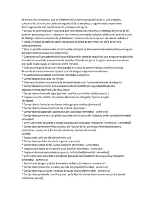 de elevación, reiteramos que se informen de las normas específicas de su país o región, 
consultando a los responsables de seguridad de su empresa u organismos competentes. 
Normas generales de mantenimiento de los puentes grúa 
* Colocar el puente grúa en una zona que no entorpezca la marcha o el trabajo del resto de los 
puentes grúa que puedan trabajar en los mismos caminos de rodadura aislando el puente y zona 
de trabajo, tanto con medios de señalización como con calzos y topes en las vías de rodadura 
* Dispositivo que al accionar sobre los patines de toma de corriente, los aísle de la línea 
correspondiente. 
* Si no es posible desconectar el interruptor principal, se bloquearan los mandos del puente grúa 
para que nadie pueda actuar sobre ellos. 
* Cuando se utilicen gatos hidráulicos se dispondrán tacos de seguridad que aseguren su posición 
al material levantado en previsión de posibles fallas de los gatos. Los gatos se asentaran sobre 
piezas de madera para evitar roces entre metales. 
* Cada puente grúa llevara un libro registro en el que se anoten fechas, revisión y averías. 
Respecto al mantenimiento, la participación del gruista puede resumirse en: 
* Revisión diaria visual de elementos sometidos a esfuerzo. 
* Comprobación diaria de los frenos. 
* Observación diaria de carencia de anormalidades en el funcionamiento de la máquina. 
* Comprobación semanal delfuncionamiento del pestillo de seguridad del gancho. 
Mantenimiento MECÁNICO ESTRUCTURA: 
* Comprobar uniones de vigas (apriete tornillos, control de soldaduras, etc.) 
* Inspeccionar los carriles de rodadura (alineación, desgaste, fijación a vigas) 
TESTEROS: 
* Comprobar la frenada simultanea de los grupos motrices [mensual] 
* Comprobar funcionamiento de los motores [mensual] 
* Comprobar desgaste de las pestañas de las ruedas [trimestral - semestral] 
* Comprobar que no existan grietas capilares en las zonas de rodadura de las ruedas [trimestral - 
semestral] 
* Verificar niveles de aceite y estado de grasas en los grupos reductores [trimestral - semestral] 
* Comprobar apriete tornillos y tuercas de fijación de los distintos elementos (motores, 
reductores, topes, etc.). Estado de soldaduras [semestral, anual] 
CARRO: 
* Engrase del cable de elevación [mensual] 
* Comprobar perdidas de aceite o grasa [mensual] 
* Comprobar estado de las ruedas del carro [trimestral - semestral] 
* Inspeccionar cable de elevación y sus amarres [trimestral - semestral] 
* Engrasar dientes, rodamientos y puntos de fricción [trimestral - semestral] 
* Verificar niveles de aceite o estado de grasas de los reductores de elevación y traslación 
[trimestral - semestral] 
* Examinar el desgaste de los elementos de freno [trimestral - semestral] 
* Comprobar colocación, estado y apriete de grapas [trimestral - semestral] 
* Comprobar regulaciones limitador de carga máxima [trimestral - semestral] 
* Comprobar apriete de tornillos y tuercas de fijación de los distintos elementos.Estado de 
soldaduras [anual] 
 