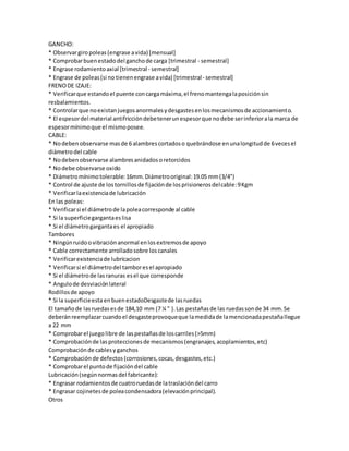 GANCHO: 
* Observar giro poleas (engrase a vida) [mensual] 
* Comprobar buen estado del gancho de carga [trimestral - semestral] 
* Engrase rodamiento axial [trimestral - semestral] 
* Engrase de poleas (si no tienen engrase a vida) [trimestral - semestral] 
FRENO DE IZAJE: 
* Verificar que estando el puente con carga máxima, el freno mantenga la posición sin 
resbalamientos. 
* Controlar que no existan juegos anormales y desgastes en los mecanismos de accionamient o. 
* El espesor del material antifricción debe tener un espesor que no debe ser inferior a la marca de 
espesor mínimo que el mismo posee. 
CABLE: 
* No deben observarse mas de 6 alambres cortados o quebrándose en una longitud de 6 veces el 
diámetro del cable 
* No deben observarse alambres anidados o retorcidos 
* No debe observarse oxido 
* Diámetro mínimo tolerable: 16mm. Diámetro original: 19.05 mm (3/4") 
* Control de ajuste de los tornillos de fijación de los prisioneros del cable: 9 Kgm 
* Verificar la existencia de lubricación 
En las poleas: 
* Verificar si el diámetro de la polea corresponde al cable 
* Si la superficie garganta es lisa 
* Si el diámetro garganta es el apropiado 
Tambores 
* Ningún ruido o vibración anormal en los extremos de apoyo 
* Cable correctamente arrollado sobre los canales 
* Verificar existencia de lubricacion 
* Verificar si el diámetro del tambor es el apropiado 
* Si el diámetro de las ranuras es el que corresponde 
* Angulo de desviación lateral 
Rodillos de apoyo 
* Si la superficie esta en buen estadoDesgaste de las ruedas 
El tamaño de las ruedas es de 184,10 mm (7 ¼ " ). Las pestañas de las ruedas son de 34 mm. Se 
deberán reemplazar cuando el desgaste provoque que la medida de la mencionada pestaña llegue 
a 22 mm 
* Comprobar el juego libre de las pestañas de los carriles (>5mm) 
* Comprobación de las protecciones de mecanismos (engranajes, acoplamientos, etc) 
Comprobación de cables y ganchos 
* Comprobación de defectos (corrosiones, cocas, desgastes, etc.) 
* Comprobar el punto de fijación del cable 
Lubricación (según normas del fabricante): 
* Engrasar rodamientos de cuatro ruedas de la traslación del carro 
* Engrasar cojinetes de polea condensadora (elevación principal). 
Otros 
 