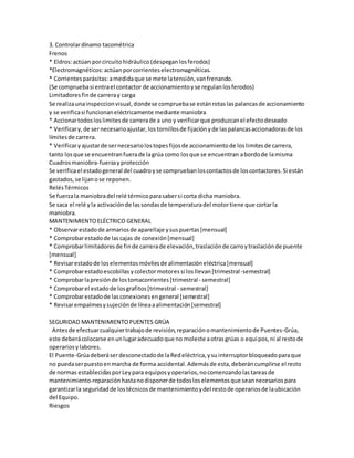 3. Controlar dínamo tacométrica 
Frenos 
* Eldros: actúan por circuito hidráulico (despegan los ferodos) 
*Electromagnéticos: actúan por corrientes electromagnéticas. 
* Corrientes parásitas: a medida que se mete la tensión, van frenando. 
(Se comprueba si entra el contactor de accionamiento y se regulan los ferodos) 
Limitadores fin de carrera y carga 
Se realiza una inspeccion visual, donde se comprueba se están rotas las palancas de accionamiento 
y se verifica si funcionan eléctricamente mediante maniobra 
* Accionar todos los limites de carrera de a uno y verificar que produzcan el efecto deseado 
* Verificar y, de ser necesario ajustar, los tornillos de fijación y de las palancas accionadoras de los 
límites de carrera. 
* Verificar y ajustar de ser necesario los topes fijos de accionamiento de los limites de carrera, 
tanto los que se encuentran fuera de la grúa como los que se encuentran a bordo de la misma 
Cuadros maniobra-fuerza y protección 
Se verifica el estado general del cuadro y se comprueban los contactos de los contactores. Si están 
gastados, se lijan o se reponen. 
Relés Térmicos 
Se fuerza la maniobra del relé térmico para saber si corta dicha maniobra. 
Se saca el relé y la activación de las sondas de temperatura del motor tiene que cortar la 
maniobra. 
MANTENIMIENTO ELÉCTRICO GENERAL 
* Observar estado de armarios de aparellaje y sus puertas [mensual] 
* Comprobar estado de las cajas de conexión [mensual] 
* Comprobar limitadores de fin de carrera de elevación, traslación de carro y traslación de puente 
[mensual] 
* Revisar estado de los elementos móviles de alimentación eléctrica [mensual] 
* Comprobar estado escobillas y colector motores si los llevan [trimestral -semestral] 
* Comprobar la presión de los tomacorrientes [trimestral - semestral] 
* Comprobar el estado de los grafitos [trimestral - semestral] 
* Comprobar estado de las conexiones en general [semestral] 
* Revisar empalmes y sujeción de línea a alimentación [semestral] 
SEGURIDAD MANTENIMIENTO PUENTES GRÚA 
Antes de efectuar cualquier trabajo de revisión, reparación o mantenimiento de Puentes-Grúa, 
este deberá colocarse en un lugar adecuado que no moleste a otras grúas o equipos, ni al resto de 
operarios y labores. 
El Puente-Grúa deberá ser desconectado de la Red eléctrica, y su interruptor bloqueado para que 
no pueda ser puesto en marcha de forma accidental. Además de esta, deberán cumplirse el resto 
de normas establecidas por Ley para equipos y operarios, no comenzando las tareas de 
mantenimiento-reparación hasta no disponer de todos los elementos que sean necesarios para 
garantizar la seguridad de los técnicos de mantenimiento y del resto de operarios de la ubicación 
del Equipo. 
Riesgos 
 