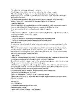 * Se debe evitar que la carga sobrevuele a personas. 
* No debe permitirse a otras personas viajar sobre el gancho, eslingas o cargas. 
* Cuando se trabaje sin carga se elevará el gancho para librar personas y objetos. 
* No operar la grúa si no se está en perfectas condiciones físicas. Avisar en caso de enfermedad. 
Protecciones personales 
Únicamente en el caso de que se maneje la máquina desde el suelo por medio de mando a 
distancia, implica por sí mismo el uso de una prenda de protección personal: 
El Casco de Seguridad 
Otras prendas podrían ser necesarias, pero no ya derivadas de los riesgos propios de la máquina 
hacia su maquinista, sino de otros coexistentes en cada entorno laboral concreto. 
Todas las prendas han de ser homologadas según legislación vigente. 
Salud 
Los temas correspondientes a salud hacen mención a los aspectos en que deberá poner cuidado el 
operario para cuidar su propia salud, a saber: 
* Protección auditiva 
* Protección respiratoria (dependiendo del área donde desempeñe su tarea) 
* Protección ocular (dependiendo del área donde desempeñe sutarea) 
Medio ambiente 
Se debe poner especial cuidado al realizar las tareas de mantenimiento para no afectar al medio 
ambiente 
* Recipientes apropiados para arrojar residuos industriales, ya sea residuos de pintura utilizada 
para demarcación o repintado de escaleras, sendas, etc., como también los residuos del 
mantenimiento mecánico (grasa, aceite, rodamientos y rulemanes, etc) y los del mantenimiento 
eléctrico (cables, restos de cinta aislante, etc.) 
CONCLUSION: 
Los puente grúas son aparatos destinados al transporte de materiales y cargas en desplazamientos 
verticales y horizontales en el interior y exterior de industrias o depósitos. 
Generalmente consta de una o dos vigas móviles sobre carriles, apoyadas en columnas, consolas, a 
lo largo de dos paredes opuestas de un edificio rectangular. 
El bastidor del puente grúa consta de dos vigas transversales en di rección a la luz de la nave (vigas 
principales) y de uno o dos pares de vigas laterales (testeros), longitudinales en dirección a la nave 
y que sirven de sujeción a las primeras y en donde van las ruedas. 
Desde el punto de vista de seguridad se consideran tres partes diferenciadas: 
El puente: se desplaza a lo largo de la nave. 
El carro: se desplaza sobre el puente y recorre el ancho de la nave. 
El gancho: va sujeto del carro mediante el cable principal, realizando los movimientos de subida y 
bajada de las cargas. 
BIBLIOGRAFIA: 
Juan Martin Abrigo 
Tecnicatura Superior en Ingenieria Industrial 
Ing. Rodolfo Poggi UTNDM 
UNIVERSIDAD TECNOLÓGICA NACIONAL DE MEXICO 
 